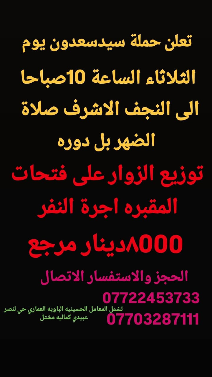 جدول زيارات الاثنين والثلاثاء
بمناسبة زيارة جرح واستشهاد الإمام علي عليه السلام 

الاثنين وره صلاة الضهر زيارة النجف الاشرف 

الثلاثاء بل10صباحا زيارة النجف الاشرف 

تشمل مناطق المعامل حسينيه باويه سياحي عماري حي النصر عبيدي كماليه مشتل للحجز والاستفسار 

***********او***********
