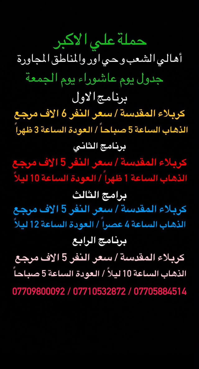 (عروض خاصة طيله ايام الاسبوع)
( شاهدو الرحلات الي تناسبكم داخل الصور  )

(#جدول_زيارات_حمله_علي_الاكبر_)

        (حملتكم ويانه غير لسنا الوحيدون لكننا الافضل)

                         (#طيله_ايام_الاسبوع)

أهالي منطقه الشعب والمناطق المجاورة 

مكان الحمله والانطلاق 

الفرع الاول: الشعب شارع عدن جامع الشروفي 

الفرع الثاني: حي اور حسينيه المصطفى 

للحجز وللاستفسار يوجد وتساب 24

- *********** - *********** - ***********

_______________________________________

سياره رقم (1)🚌👇👈(سعر النفر 6 الاف مرجع)

يوم الخميس الى كربلاء المقدسة 

وقت الانطلاق الساعه ال2 ضهراً والرجوع ال 11 ليلاً 

_______________________________________

سياره رقم (2)🚌👇👈(سعر النفر 4 الاف ذهاب فقط )

يوم الخميس الى كربلاء المقدسة 

وقت الانطلاق الساعه ال 4 عصرا ذهاب فقط 

_______________________________________

سياره رقم (3)🚌👇👈(سعر النفر 4 الاف ذهاب فقط )

يوم الخميس الى كربلاء المقدسة 

وقت الانطلاق الساعه ال 8 ليلاً ذهاب فقط 

_______________________________________

سياره رقم (4)🚌👇👈(سعر النفر 6 الاف مرجع )

يوم الخميس الى كربلاء المقدسة 

وقت الانطلاق الساعه ال 10 ليلاً و الرجوع ال 7 صباحاً 

_______________________________________

سياره رقم (5) 🚌👇👈(سعر النفر 7 الاف مرجع )

كل خميس إلى النجف الاشرف 

وقت الانطلاق الساعه ال11 ليلاً والرجوع ال 8 صباحاً 

_______________________________________

سياره رقم (6)🚌👇👈(سعر النفر 6 الاف مرجع)

يوم الجمعة الى كربلاء المقدسة 

( مراسيم عزاء ركضة طويريج )

وقت الانطلاق الساعه ال 5 صباحاً والرجوع ال 3 ظهراً

_______________________________________

سياره رقم (7)🚌👇👈(سعر النفر 5 الاف مرجع)

يوم الجمعة الى كربلاء المقدسة 

( إحياء ليله الوحشة )

وقت الانطلاق الساعه ال 1 ضهراً والرجوع ال10 ليلاً 

_______________________________________

سياره رقم (8)🚌👇👈(سعر النفر 5 الاف مرجع)

يوم الجمعة الى كربلاء المقدسة 

( إحياء ليله الوحشة ) 

وقت الانطلاق الساعه ال 4 عصراً والرجوع ال12 ليلاً 

_______________________________________

سياره رقم (9)🚌👇👈(سعر النفر 5 الاف مرجع)

يوم الجمعة الى كربلاء المقدسة 

( إحياء ليله الوحشة ) 

وقت الانطلاق الساعه ال 10 ليلاً والرجوع ال 5 صباحاً 

_______________________________________

سياره رقم (8) 🚌👇👈(سعر النفر 7 الاف مرجع )

كل جمعة إلى النجف الاشرف 

وقت الانطلاق الساعه ال11 ليلاً والرجوع ال 8 صباحاً 

_______________________________________

حمله علي الأكبر لزياره العتبات المقدسه 

المكان بغداد الشعب شارع عدن جامع الشروفي 

*********** -*********** - *********** -

ومن الله التوفيق . (ملاحظة توجد لدينه سياره تكسي )

خدمه الزوار شرف لنا👇👇زورونا

https://www.facebook.com/groups/1304752093235453/
