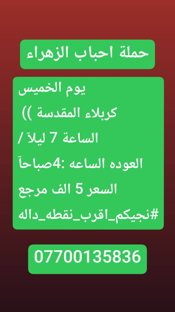 🟢#حملة_احباب_الزهراء_🟢
الحجز والاتصال مراسله💬 والاتصال👇
الرقم واتساب
 🔺📲 ***********
(بآدارة صفاء موزان) الحسينيه الراشديه
علمآ نجيكم اقرب نقطه داله. علئ  🏠 بيتك
----------------------------------------------------------
🔻برنامج #يوم الخميس
     المصادف (4)رجب
    زيارة سامراء وسيد محمد
الذهاب الساعه 7 صباحآ
((السعر النفر 10 الاف مرجع))
----------------------------------------------------------  
🔻#برنامج يوم الخميس
 باجر.المصادف ( 4) رجب
 النجف  الاشرف
الساعه :5 ونص صباحآ 
العوده الساعه :2 ضهرآ
((سعر النفر 10 الاف مرجع))
----------------------------------------------------------
      المصادف( 4) رجب 
🔻#برنامج #يوم الخميس
     كربلاء المقدسة    
   الذهاب الساعه 1 ضهرا 
   العوده الساعه  :9مساءا 
    ((النفر 7 الاف مرجع) )
---------------------------------------------------------
🔻#برنامج #يوم  الخمس
      المصادف( 4)رجب             
       كربلاء. المقدسه.
  الذهاب الساعه: 7 مساءآ
    العوده الساعه 4 صباحآ 
    ((سعر النفر 7الاف مرجع))
----------------------------------------------------------
🔻#برنامج يوم #الخميس
 المصادف( 4) رجب
    النجف الاشرف
   الذهاب ساعه 10 اليلآ
العوده ساعه 8 صباحا
((النفر 10 الاف مرجع)) 
------------------------------------------------🔹
#برنامج #يوم الجمعة 
المصادف( 5)رجب
 النجف الاشرف
الساعه 5 ونص صباحآ 
العوده الساعه:2 ضهرآ
((سعر النفر 10 الاف مرجع))
------------------------------------------------🔹
#برنامج #يوم# الجمعة 
المصادف ( 5) رجب
      كربلاء المقدسة    
    الذهاب الساعه 2ضهرا 
   العوده الساعه  :9 مساءا 
    ((النفر 7 الاف مرجع) )
-----------------------------------------------🔹
#برنامج يوم #الجمعه 
    المصادف( 5 )رجب
    النجف الاشرف
   الذهاب ساعه 10 اليلآ
العوده ساعه 8 صباحا
((النفر 10 الاف مرجع)) 
-------------------------------------------------🔹
للحجز والاستفسار 
أو مراسلة⬅️ علمآ نوصلكم اقرب نقطه داله   علمآ سيارة مكيفه حديثه 🚎
بآدارة صفاء موزان 
***********//📲الاتصال واتساب
***********📲الاتصل واتساب 
🙏نتمنى لكم زياره مقبوله أن شاء الله ودعاء مستجاب
ومن الله التوفيق-
