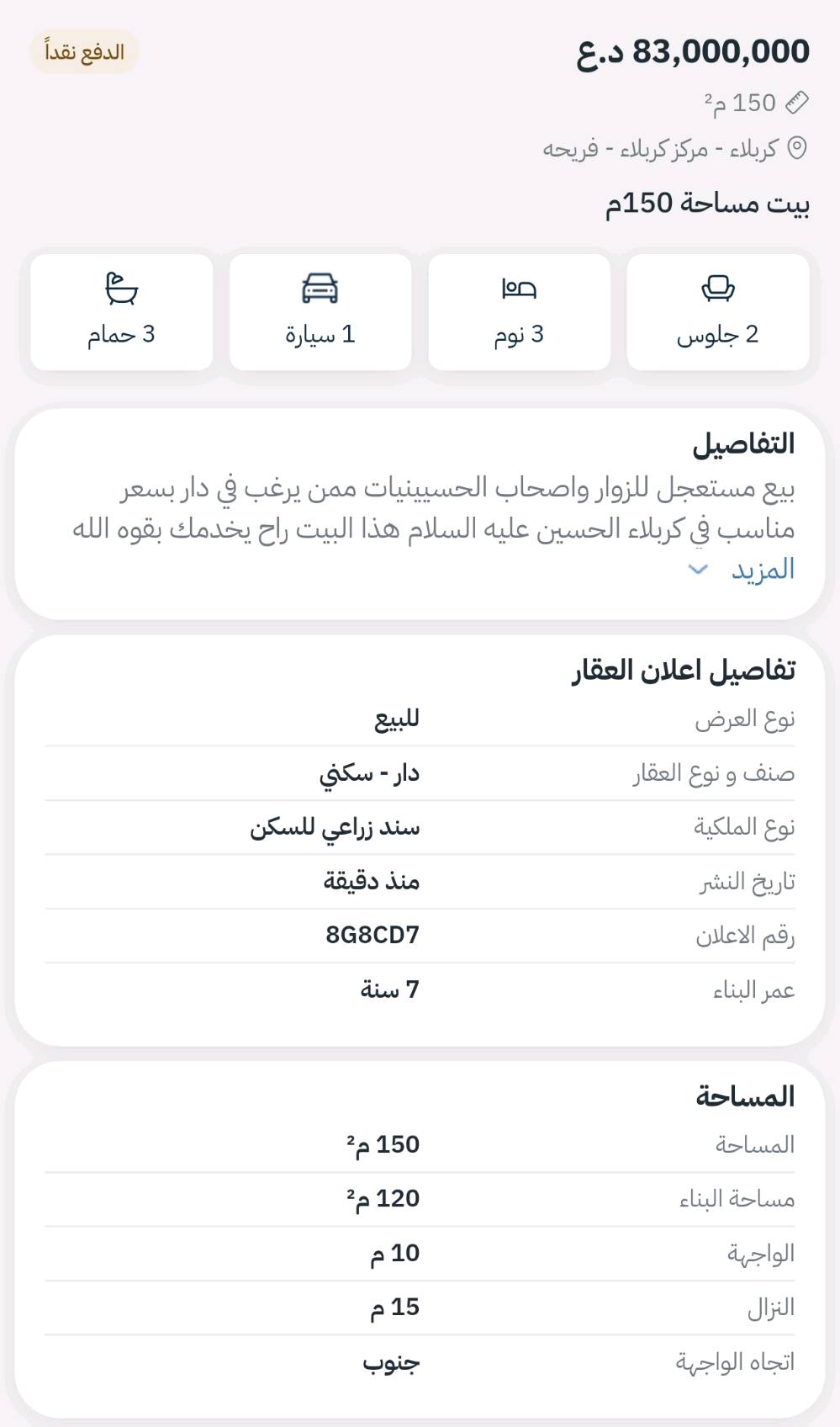 بيع مستعجل للزوار واصحاب الحسيينيات ممن يرغب في دار بسعر مناسب في كربلاء الحسين عليه السلام هذا البيت راح يخدمك بقوه الله
سلام عليكم بيت للبيع نوع العقار قرار 117قابل للتطويب مساحة 140م واجهة 10 ونزال 14 طابقين يحتوي الطابق الاول على استقبال 5*7 وصالة ومطبخ 5*4وغرفة نوم 4*4 وصحيات عدد 2داخلي يحتوي على شرقي وغربي وخارجي يحتوي على شرقي فقط والطابق الثاني يحتوي ع غرف نوم عدد 2 الاولى 7*5 والثانية 5*4 وصحيات واحد سنة البناء 2019 موقع البيت كربلاء شارع الحولي 100قرب نزلة سيد اسماعيل قرب الجسر الحديد  يبعد عن شارع الحولي 50م  ع طريق الزوار السعر 85مليون وبي مجال بسيط للاستفسار الاتصال ع الارقام التالية *********** او *********** او المراسلة خاص.