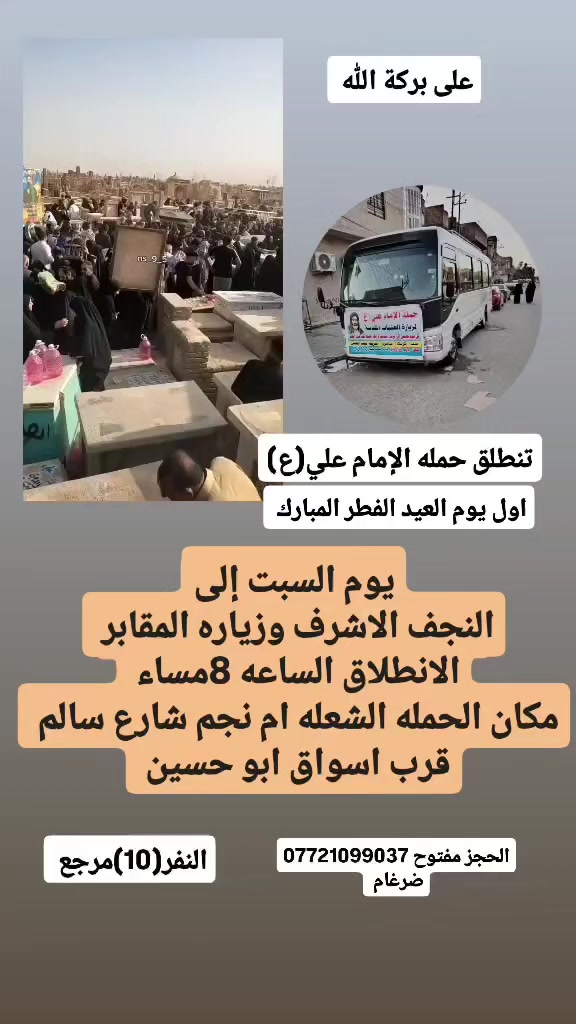 على بركة الله
تنطلق حمله الإمام علي(ع)
اول يوم  عيد الفطر المبارك 
يوم السبت  إلى النجف الاشرف وزياره المقابر 
الانطلاق الساعه 8مساء النفر(10)مرجع 
مكان الحمله الشعله ام نجم شارع سالم 
قرب أسواق ابو حسين 
الحجز مفتوح *********** واتساب ضرغام
