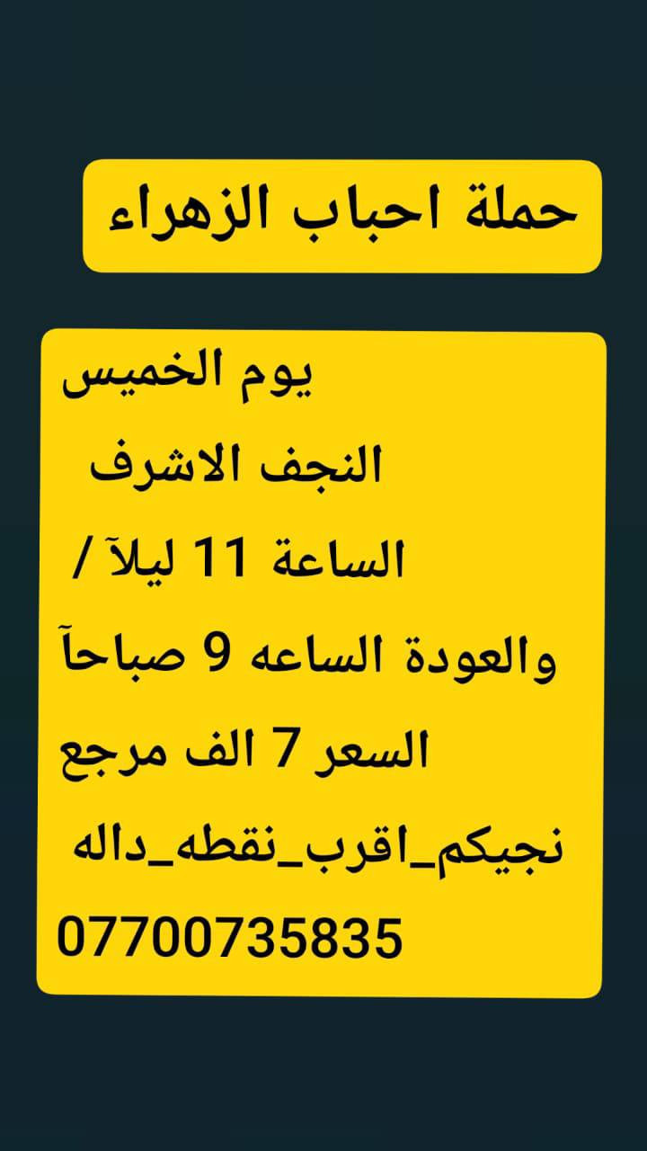 🟢#حملة_احباب_الزهراء_🟢
الحجز والاتصال مراسله💬 والاتصال👇
الرقم واتساب
 🔺📲 ***********
(بآدارة صفاء موزان) الحسينيه الراشديه
علمآ نجيكم اقرب نقطه داله. علئ  🏠 بيتك
----------------------------------------------------------
🔻برنامج #يوم الخميس
     المصادف (4)رجب
    زيارة سامراء وسيد محمد
الذهاب الساعه 7 صباحآ
((السعر النفر 10 الاف مرجع))
----------------------------------------------------------  
🔻#برنامج يوم الخميس
 باجر.المصادف ( 4) رجب
 النجف  الاشرف
الساعه :5 ونص صباحآ 
العوده الساعه :2 ضهرآ
((سعر النفر 10 الاف مرجع))
----------------------------------------------------------
      المصادف( 4) رجب 
🔻#برنامج #يوم الخميس
     كربلاء المقدسة    
   الذهاب الساعه 1 ضهرا 
   العوده الساعه  :9مساءا 
    ((النفر 7 الاف مرجع) )
---------------------------------------------------------
🔻#برنامج #يوم  الخمس
      المصادف( 4)رجب             
       كربلاء. المقدسه.
  الذهاب الساعه: 7 مساءآ
    العوده الساعه 4 صباحآ 
    ((سعر النفر 7الاف مرجع))
----------------------------------------------------------
🔻#برنامج يوم #الخميس
 المصادف( 4) رجب
    النجف الاشرف
   الذهاب ساعه 10 اليلآ
العوده ساعه 8 صباحا
((النفر 10 الاف مرجع)) 
------------------------------------------------🔹
#برنامج #يوم الجمعة 
المصادف( 5)رجب
 النجف الاشرف
الساعه 5 ونص صباحآ 
العوده الساعه:2 ضهرآ
((سعر النفر 10 الاف مرجع))
------------------------------------------------🔹
#برنامج #يوم# الجمعة 
المصادف ( 5) رجب
      كربلاء المقدسة    
    الذهاب الساعه 2ضهرا 
   العوده الساعه  :9 مساءا 
    ((النفر 7 الاف مرجع) )
-----------------------------------------------🔹
#برنامج يوم #الجمعه 
    المصادف( 5 )رجب
    النجف الاشرف
   الذهاب ساعه 10 اليلآ
العوده ساعه 8 صباحا
((النفر 10 الاف مرجع)) 
-------------------------------------------------🔹
للحجز والاستفسار 
أو مراسلة⬅️ علمآ نوصلكم اقرب نقطه داله   علمآ سيارة مكيفه حديثه 🚎
بآدارة صفاء موزان 
***********//📲الاتصال واتساب
***********📲الاتصل واتساب 
🙏نتمنى لكم زياره مقبوله أن شاء الله ودعاء مستجاب
ومن الله التوفيق-
