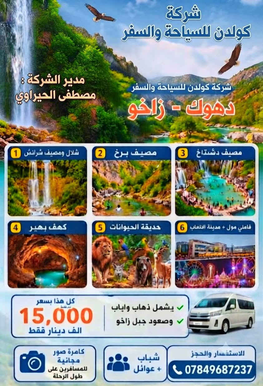 🔥🔥🔥🔥🔥
💥💥💥💥💥💥💥💥💥💥💥💥 
 شركة كولدن للسياحة والسفر 
الخميس الانطلاقية على دهوك الحبيب 
يوم واحد 

البرنامج يشمل 

1 شلال و مصيف شيرانش🏞️ 
2 مصيف برخ 🏖️ 
3 مصيف دشتتاخ🏝️ 
4 كهف بهير 🏕️ 
5 حديقة حيوانات🐅 
6 فاملي مول 🏢 
7 مدينة العاب 🎡🎠 
8 مطعم 🏤 

الخميس الانطلاقية ساعة 4 الفجر 

السعر النفر (15 الف) فقط عروض نار 🔥🔥

مدير الشركة: مصطفى الحيراوي
باص خاص لل شباب / باص خاص ل عوائل
للحجز اتصل على الرقم :***********
