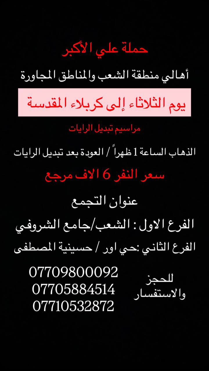 (عروض خاصة طيله ايام الاسبوع)

( شاهدو الرحلات الي تناسبكم داخل الصور  )

(#جدول_زيارات_حمله_علي_الاكبر_)

        (حملتكم ويانه غير لسنا الوحيدون لكننا الافضل)

                         (#طيله_ايام_الاسبوع)

أهالي منطقه الشعب والمناطق المجاورة 

مكان الحمله والانطلاق 

الفرع الاول: الشعب شارع عدن جامع الشروفي 

الفرع الثاني: حي اور حسينيه المصطفى 

للحجز وللاستفسار يوجد وتساب 24

- *********** - *********** - *********** -

________________________________________

سياره رقم (1)🚌👇👈(سعر النفر 5 الاف مرجع)

يوم الاثنين الى كربلاء المقدسة 

وقت الانطلاق الساعه ال4 عصراً والرجوع ال11 ليلاً 

_______________________________________

سياره رقم (2)🚌👇👈(سعر النفر 6 الاف مرجع)

يوم الثلاثاء الى كربلاء المقدسة 

مراسيم تبديل الرايات 

وقت الانطلاق الساعه ال 10 صباحاً والرجوع بعد تبديل الرايات 

_______________________________________

سيارة رقم (3)🚌👇👈 ( سعر النفر 6 الاف مرجع ) 

يوم الثلاثاء الى كربلاء المقدسة 

مراسيم تبديل الرايات 

وقت الانطلاق الساعه ال 1 ظهراً والرجوع بعد تبديل الرايات 

________________________________________

سيارة رقم (4)🚌👇👈 ( سعر النفر 6 الاف مرجع ) 

يوم الثلاثاء الى كربلاء المقدسة 

مراسيم تبديل الرايات 

وقت الانطلاق الساعه ال 3 ظهراً والرجوع الساعه ال11 ليلاً 

________________________________________

سيارة رقم (5)🚌👇👈 ( سعر النفر 6 الاف مرجع ) 

يوم الثلاثاء الى كربلاء المقدسة 

وقت الانطلاق الساعه ال 9 ليلاً والعودة الساعه ال 5 صباحاً 

________________________________________

سياره رقم (6) 🚌👇👈(سعر النفر 7 الاف مرجع )

كل ثلاثاء إلى النجف الاشرف 

وقت الانطلاق الساعه ال11 ليلاً والرجوع ال 9 صباحاً 

_______________________________________

سياره رقم (7)🚌👇👈(سعر النفر 4 الاف مرجع)

كل اربعاء الى كربلاء المقدسة 

وقت الانطلاق الساعه ال4 عصراً والرجوع ال11 ليلاً 

_______________________________________

سياره رقم (8)🚌👇👈 ( سعر النفر ـ الف دينار مرجع ) 

كل اربعاء إلى الامام الكاظم (ع)

وقت الانطلاق الساعه ال5 عصراً والرجوع ال10 ليلاً 

_______________________________________

سياره رقم (9)🚌👇👈(سعر النفر 5 الاف مرجع)

كل خميس الى كربلاء المقدسة 

وقت الانطلاق الساعه ال2 ضهراً والرجوع ال10 ليلاً 

_______________________________________

سياره رقم (10)🚌👇👈(سعر النفر 5 الاف مرجع)

كل خميس الى كربلاء المقدسة 

وقت الانطلاق الساعه ال 10 ليلاً والرجوع ال 5 صباحاً 

_______________________________________

سياره رقم (11) 🚌👇👈(سعر النفر 7 الاف مرجع )

كل خميس إلى النجف الاشرف 

وقت الانطلاق الساعه ال11 ليلاً والرجوع ال 9 صباحاً 

_______________________________________

سياره رقم (12)🚌👇👈(سعر النفر 15 الاف مرجع)

كل جمعة الى سد دربنديخان وجزيرة الخيول ومول كلار 

وقت الانطلاق الساعه ال 3 فجراً والرجوع نفس اليوم حسب الاتفاق 

_______________________________________

سياره رقم (13)🚌👇👈(سعر النفر 7 الاف مرجع)

كل جمعة الى سامراء وسيد محمد 

وقت الانطلاق الساعه ال 7 صباحاً والرجوع حسب الاتفاق 

_______________________________________

سياره رقم (14)🚌👇👈(سعر النفر 5 الاف مرجع)

كل جمعة الى كربلاء المقدسة 

وقت الانطلاق الساعه ال2 ضهراً والرجوع ال10 ليلاً 

_______________________________________

سياره رقم (15)🚌👇👈(سعر النفر 6 الاف مرجع)

كل جمعة الى شريفة بنت الحسن و كربلاء المقدسة 

وقت الانطلاق الساعه ال 9 ليلاً والرجوع الساعه ال 5 صباحاً 

_______________________________________

سياره رقم (16)🚌👇👈(سعر النفر 5 الاف مرجع)

كل جمعة الى كربلاء المقدسة 

وقت الانطلاق الساعه ال 10 ليلاً والرجوع ال 5 صباحاً 

_______________________________________

سياره رقم (17) 🚌👇👈(سعر النفر 7 الاف مرجع )

كل جمعة إلى النجف الاشرف 

وقت الانطلاق الساعه ال11 ليلاً والرجوع ال 9 صباحاً 

_______________________________________

سياره رقم (18) 🚌👇👈(سعر النفر 6 الاف مرجع )

يوم السبت الى تاج الدين و سلمان المحمدي 

وقت الانطلاق الساعه ال10 صباحاً والرجوع ال حسب الاتفاق 

_______________________________________

سياره رقم (19) 🚌👇👈(سعر النفر 5 الاف مرجع )

كل سبت إلى كربلاء المقدسة 

وقت الانطلاق الساعه ال 3 والرجوع ال 11 ليلاً 

_______________________________________

سياره رقم (20)🚌👇👈(سعر النفر 1000 دينار مرجع )

كل سبت إلى الامام الكاظم (ع)

وقت الانطلاق الساعه ال5 عصراً والعوده ال 10 ليلاً 

________________________________________

حمله علي الأكبر لحمله علي الأكبر لزياره العتبات المقدسه المكان بغداد الشعبدن جامع الشروفي 

*********** -*********** - *********** -

ومن الله التوفيق . (ملاحظة توجد لدينه سياره تكسي )

خدمه الزوار شرف لنا👇👇زورونا

https://www.facebook.com/groups/1304752093235453/
