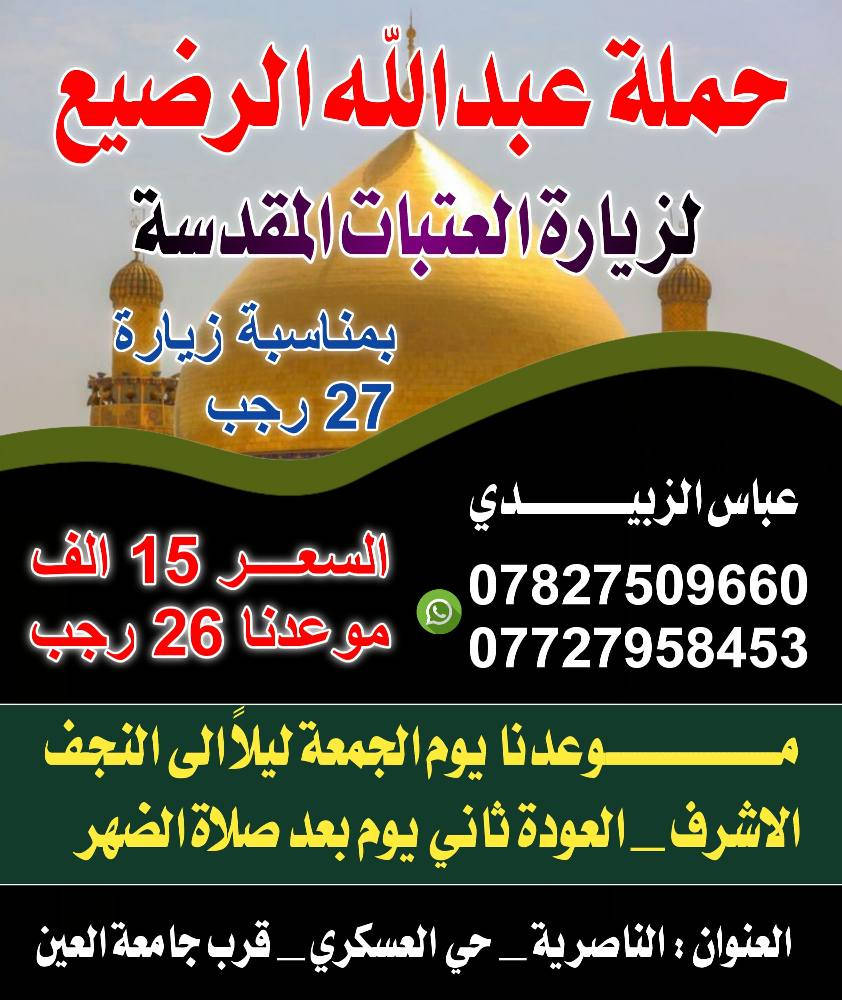 تعلـــــن
  🙏 حملة عبدالله الرضيع 🙏
البرنامج الأول  
 رحلتها يوم الأربعاء بمناسبة استشهاد الامام الزياره الرجبيه 27 رجب    المصادف 2026/1/14

       ✨برنامج الرحلة  ✨
1️⃣اليوم الأول 
🏴زيارة الامام الكاظم (ع)_اولاد مسلم   المبيت في كربلاء
2️⃣اليوم الثاني 
🏴  المبيت في كربلاء أيضا 
3️⃣اليوم الثالث 
🏴 النجف الاشرف  الزياره الرجبيه 27 رجب المقبره مع العوده

        🙏🙏🙏سعـر النفر   (  20  الــف)🙏🙏🙏

البرنامج الثاني
سعر النفر    ( 15 الف )
الانطلاق إلى النجف لزياره الرجبيه يوم 26  رجب  الساعه 9 ليلا والعوده بعد صلاة الظهر

🚎🚎🚎باصات حديثه ومكيفه 🚎🚎🚎

العنوان/النـــــاصرية حي العسكري قرب جامعة العين 
او جسر نبي الله ابراهيم

***********   📞📞
***********.  📞📞
المتعهد/عباس الزبيدي ناصرية, ذي قار
