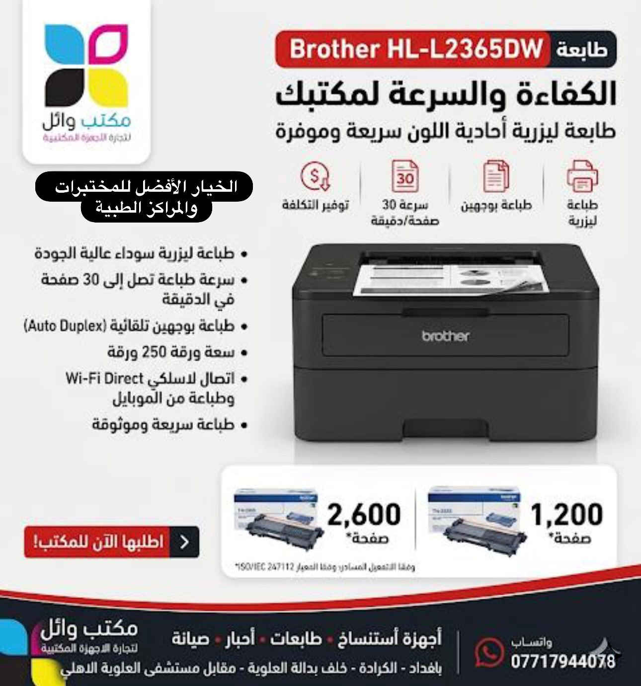 أفضل حلول الطباعة للمختبرات والمراكز الطبية.. الآن في مكتب وائل! 🏥🔬
لأن دقة التقارير وسرعة الإنجاز هي أساس نجاح عملكم الطبي، وفرنا لكم مجموعة من أقوى الطابعات العالمية التي تجمع بين الكفاءة العالية والتكلفة الاقتصادية. اختاروا ما يناسب حجم عملكم:

1️⃣ العملاقة: HP LaserJet Pro 4003dw
• السرعة: فائقة جداً تصل إلى 40 صفحة في الدقيقة.
• الدقة: نصوص طبية حادة وواضحة جداً للنتائج الدقيقة.
• الأمان: حماية متطورة لبيانات المرضى بنظام Wolf Pro.
• الحبر: تدعم عبوات حبر عملاقة تطبع حتى 10,200 صفحة.

2️⃣ المتميزة: Canon i-SENSYS LBP243dw
• الأداء: طباعة سريعة وفعالة بمعدل 36 صفحة في الدقيقة.
• الجودة: دقة طباعة عالية تضمن نصوصاً واضحة للتقارير المعقدة.

• المرونة: سهولة الاتصال عبر الـ Wi-Fi والطباعة المباشرة من الموبايل.
• التوفير: خيارات حبر متنوعة تصل سعتها إلى 10,200 صفحة.

3️⃣ الاقتصادية: Brother HL-L2365DW
• الكفاءة: سرعة طباعة تصل إلى 30 صفحة في الدقيقة.
• التوفير: ميزة الطباعة التلقائية على الوجهين (Auto Duplex) لتقليل استهلاك الورق.
• الاعتمادية: طباعة ليزرية سوداء عالية الجودة وتوفير حقيقي في التكلفة.
• الاتصال: تدعم Wi-Fi Direct للطباعة السهلة والمنظمة.

✅ جميع الأجهزة متوفرة الآن مع ضمان خدمات الصيانة وتوفر كافة أنواع الأحبار.

📍 العنوان: بغداد - الكرادة - خلف بدالة العلوية - مقابل مستشفى العلوية الأهلي.
📞 للحجز والاستفسار: ***********.

