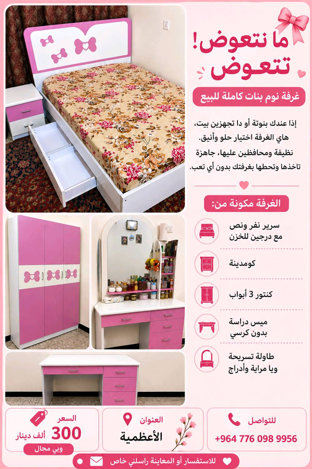 🌸✨ فرصة ما تتعوض! غرفة نوم بنات كاملة للبيع ✨🌸
إذا عندج بنوتة أو دا تجهزين بيت، هاي الغرفة اختيار راقي وعملي. نظيفة جدًا، استعمالها خفيف ومحافظين عليها، وجاهزة للاستخدام مباشرة.
📍 العنوان: الأعظمية.   
📩 للاستفسار أو المعاينة، راسلني خاص أو اتصل على الرقم في الصورة. الجادين فقط. 🌷
