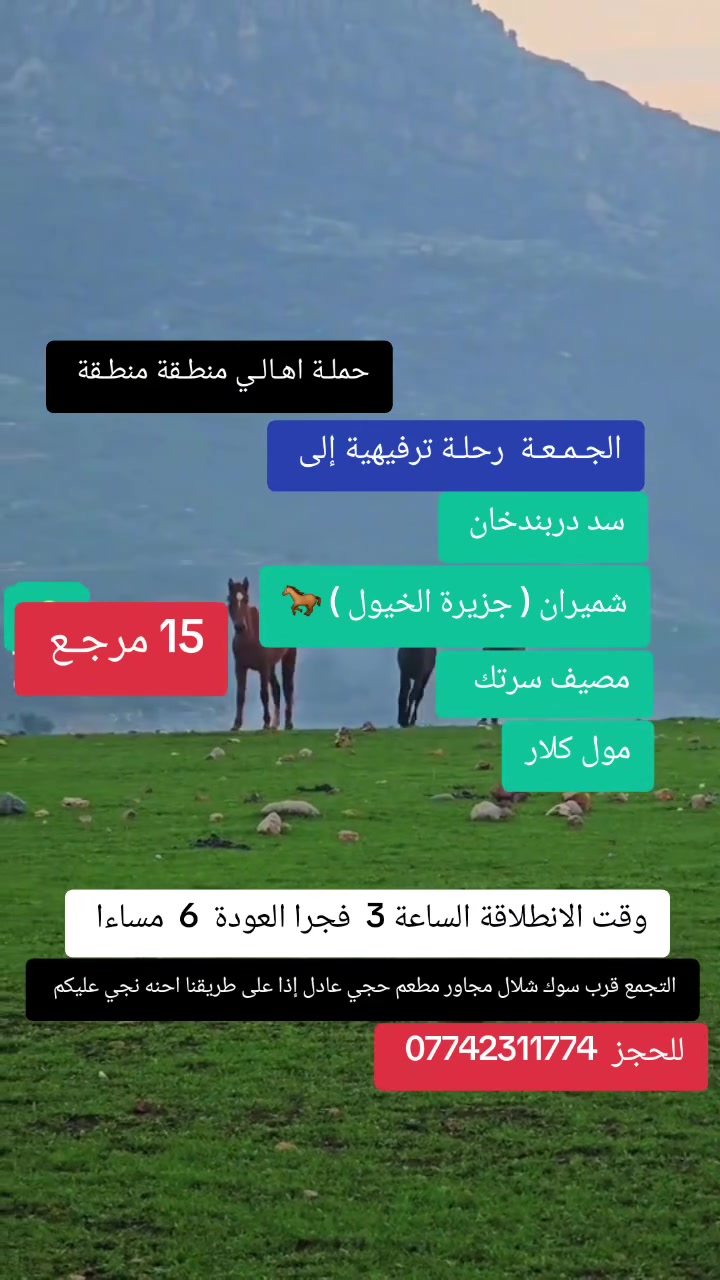 حملـة اهـالـي منطـقة الشعـب 
🎉 رحلة مميزة ليوم واحد 🎉
🌄 إلى: سد دربندخان + شميران جزيرة الخيول 🐎+ مصيف سرتك + مول كلر )
يوم الجمعة المصادف  5/22 
⏰ الانطلاقة: الساعة 3 فجرا 
🌙 العودة: الساعة 6  مساءً

💺 سعر المقعد : 15  ألف فقط

✨ أجواء طبيعة خلابة
✨ جلسات مريحة وتصوير
✨ أوقات ممتعة مع الأصدقاء والعائلة

📞 للحجز والاستفسار:
(*********** )
التجمع قرب سوك شلال مجاور مطعم حجي عادل إذا على طريقنا احنه نجي عليكم
