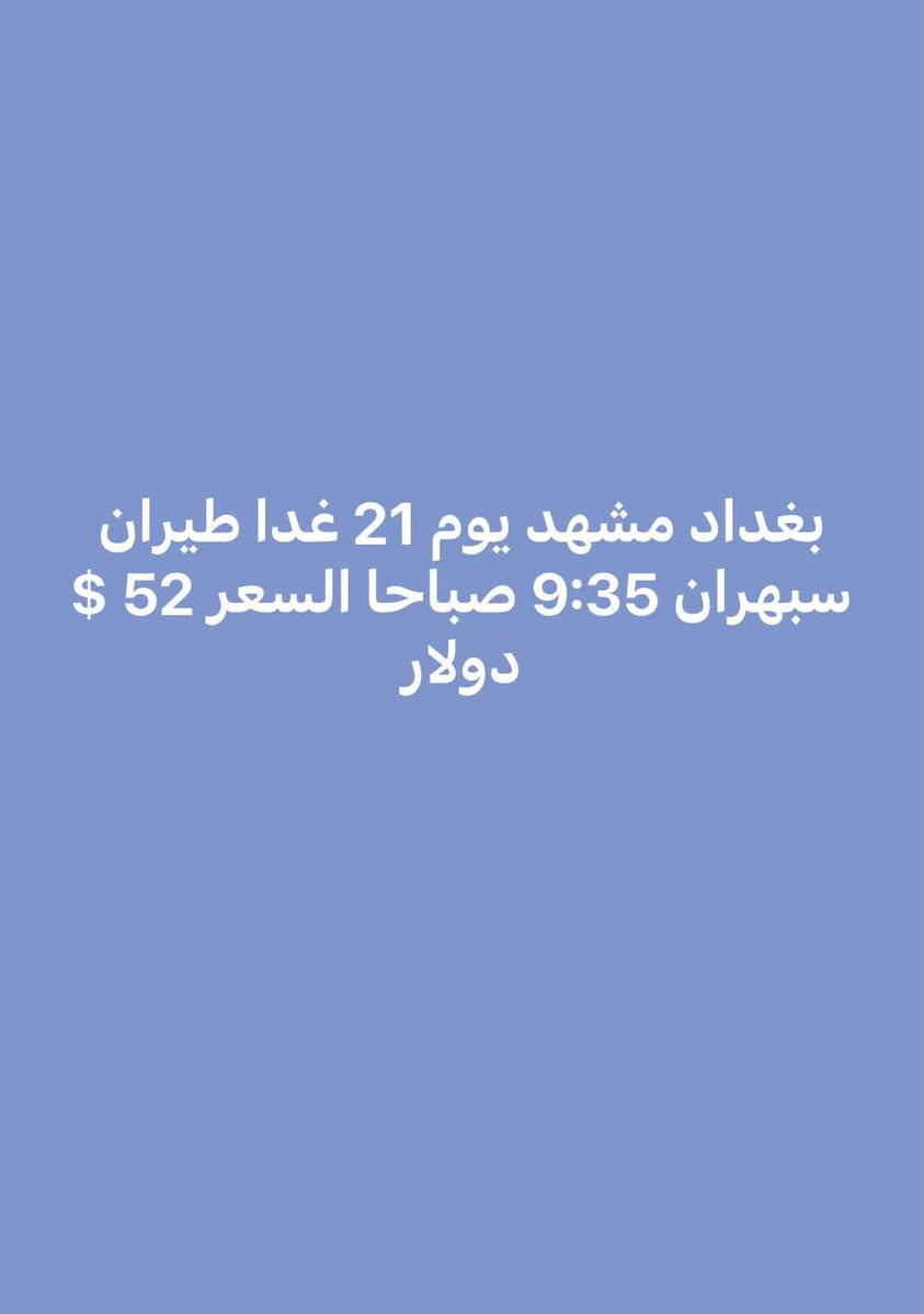 بورصة أسعار الطيران من مطاري بغداد والنجف إلى إيران
آخر تحديث
السفر  يوميه 2026/7/21

من بغداد إلى
طهران  
27$ دولار 
مشهد
52$ دولار 

الأسعار ذهاب فقط
قابلة للتغيير حسب التوفر
الحجز حسب الأسبقية
***********
***********
