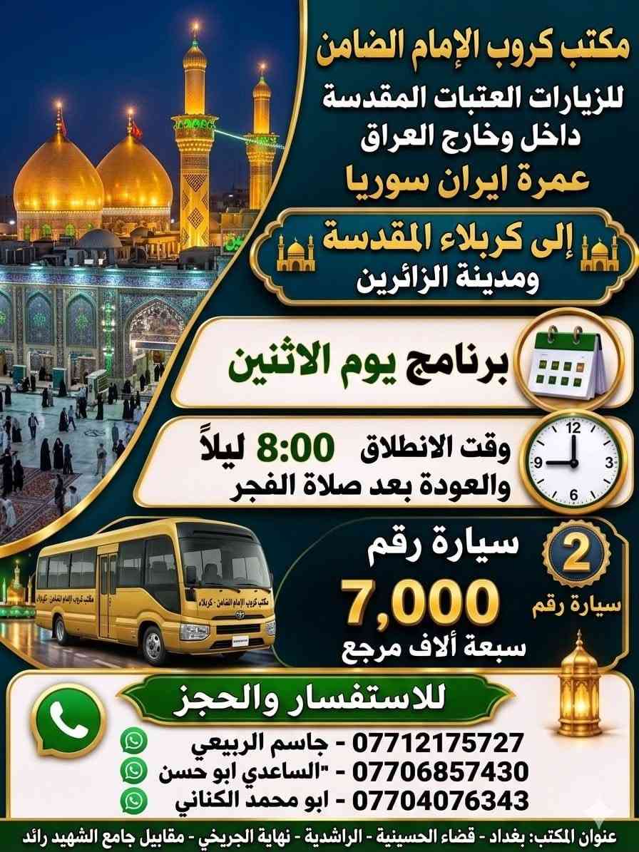 #مكتب_كروب_الامام_الضامن_ ع
السلام عليكم..تحيه طيبه..ارفع المنشور بكلمة ياالله 🤲🤲
على بركة الله يعلن #_مكتب_كروب_الامام_الضامن_ع عن جدول الرحلات الاسبوعي (لطفا يكون الحجر عن طريق الاتصال  واتساب او مراجعة المكتب قضاءالحسينية مجاور مطعم جكن اوسلو )الاتصال بل الأرقام
*********** #جاسم_الربيعي #حملة_شهداء_الطف
*********** #ابو_محمد_الكناني #حملة_غريب_الطوس
*********** #_علي_الساعدي #حملة_ائمة_البقيع
_______________________________________________
1️⃣   / #__برنامج__يوم__الاثنين__
              سيارة رقم 1️⃣
🕌 #__الى__كربلاء__المقدسة__ 🕌
               ومدينة الزائرين 
          
وقت الانطلاق الساعة ( 2 )  الظهر 

والعودة الساعة ( 10 ) بليل ان شاء الله

#__سعر__النفر__7__الاف__مرجع__
________________________________________________
         #__برنامج__يوم__الاثنين__
             سيارة رقم 2️⃣ 
   🕌 #__الى__كربلاء__المقدسة__ 🕌
                ومدينة الزائرين 

وقت الانطلاق الساعة ( 8 ) بليل 

والعودة  بعد صلاة الفجر أن شاء الله

#__سعر__النفر__7__الاف__مرجع__
______________________________________________
        #__برنامج__يوم__الاثنين__
                سيارة رقم 3️⃣
   🕌 #__الى__النجف__الاشرف__ 🕌

  وقت الانطلاق الساعة ( 10 ) بليل

🛑 والعودة الساعة ( 8 ) الصبح  أن شاء الله

  #__سعر__النفر__10__الاف__مرجع__
______________________________________________
  2️⃣ / #__برنامج__يوم__الثلاثاء__
               سيارة رقم 1️⃣
  🕌 #__الى__كربلاء__المقدسة_ 🕌
           
       #__مراسيم__تبديل__الرايات__ 

وقت الانطلاق الساعة ( 10 ) صباحآ

🛑 والعودة بعد إكمال المراسيم  ان شاء الله

#__سعر__النفر__8__الاف__مرجع__
______________________________________________
     #__برنامج__يوم__الثلاثاء__
            سيارة رقم 2️⃣
🕌 #__الى__كربلاء__المقدسة__ 🕌

   #__مراسيم__تبديل__الرايات__
             
وقت الانطلاق الساعة ( 1 )  بعد صلاة الظهر 

🛑 والعودة ليلآ حسب الاتفاق ان شاء الله 

#__سعر__النفر__8__الاف__مرجع__
_____________________________________________
    #__برنامج__يوم__الثلاثاء__
            سيارة رقم 3️⃣
🕌 #__الى__كربلاء__المقدسة__ 🕌
                 
وقت الانطلاق الساعة ( 8 )  ليلآ 

🛑 والعودة الساعة ( 5 )  الفجر   أن شاء الله

#__سعر__النفر__8__الاف__مرجع__
_____________________________________________
رحلة العمرة طيران بتاريخ 12/ 6 / 2026
ورحلة إيران البري بتاريخ 6 / 6 / 2026

 سيارتنا مكيفه وحديثه

ونجيك إلى أقرب نقطه داله عليكم

للحجز والاستفسار الاتصال على الرقم

***********   واتساب   جاسم 

ارفع المنشور يالله

ومن الله التوفيق للجميع أن شاء الله
