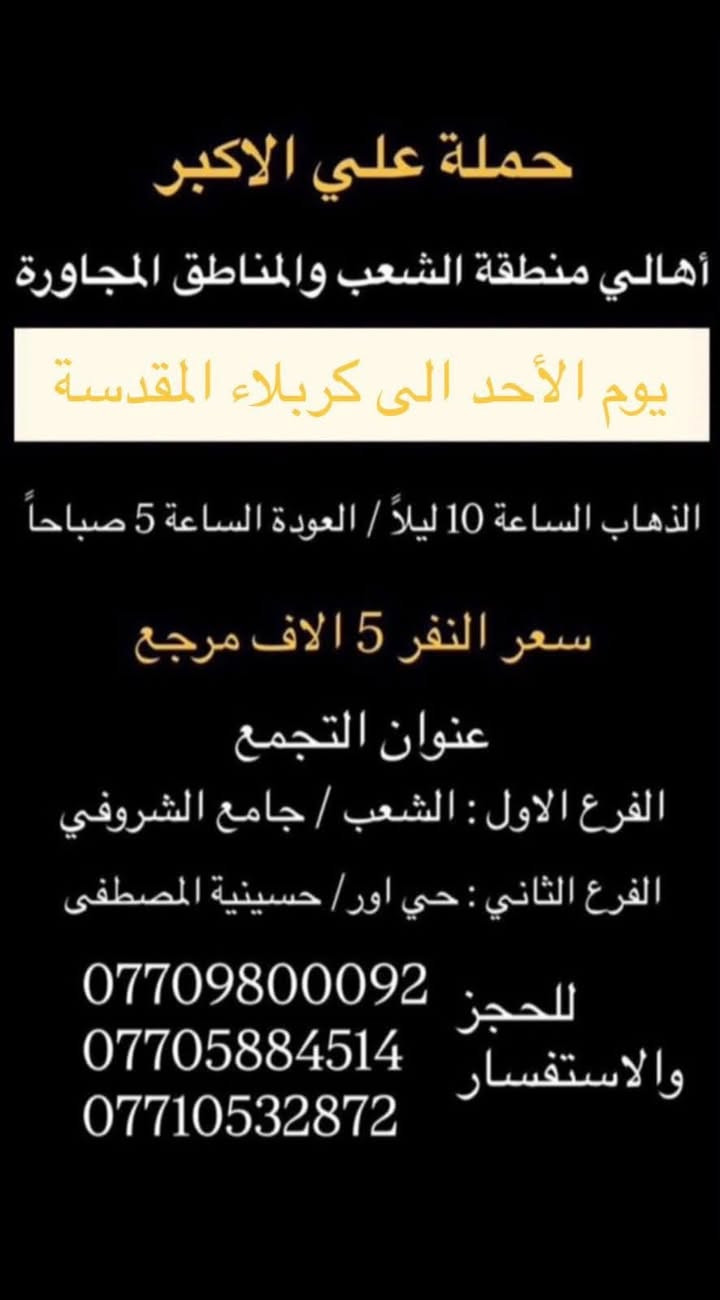 (عروض خاصة طيله ايام الاسبوع)

( شاهدو الرحلات الي تناسبكم داخل الصور  )

(#جدول_زيارات_حمله_علي_الاكبر_)

        (حملتكم ويانه غير لسنا الوحيدون لكننا الافضل)

                         (#طيله_ايام_الاسبوع)

أهالي منطقه الشعب والمناطق المجاورة 

مكان الحمله والانطلاق 

الفرع الاول: الشعب شارع عدن جامع الشروفي 

الفرع الثاني: حي اور حسينيه المصطفى 

للحجز وللاستفسار يوجد وتساب 24

- *********** - *********** - *********** -

________________________________________

سياره رقم (0)🚌👇👈(سعر النفر 5 الاف مرجع)

يوم السبت الى كربلاء المقدسة 

وقت الانطلاق الساعه ال 3 ظهرا والرجوع ال10 ليلاً 

_______________________________________

سياره رقم (1)🚌👇👈 ( سعر النفر ـ الف دينار مرجع ) 

كل سبت إلى الامام الكاظم (ع)

وقت الانطلاق الساعه ال5 عصراً والعوده ال10 ليلاً 

________________________________________

سياره رقم (2)🚌👇👈(سعر النفر 5 الاف مرجع)

يوم الاحد الى كربلاء المقدسة 

وقت الانطلاق الساعه ال4 عصراً والرجوع ال11 ليلاً

_______________________________________

سياره رقم (3)🚌👇👈(سعر النفر 5 الاف مرجع)

يوم الاحد الى كربلاء المقدسة 

وقت الانطلاق الساعه ال10 ليلاً والرجوع ال 5 صباحاً 

_______________________________________

سياره رقم (4)🚌👇👈(سعر النفر 6 الاف مرجع)

يوم الاثنين الى كربلاء المقدسة 

لاحياء ذكرى مراسيم دفن الأجساد الطاهرة 

وقت الانطلاق الساعه ال 5 صباحاً والرجوع حسب الاتفاق 

_______________________________________

سياره رقم (5)🚌👇👈(سعر النفر 4 الاف مرجع)

كل اثنين الى كربلاء المقدسة 

وقت الانطلاق الساعه ال4 عصراً والرجوع ال11 ليلاً

_______________________________________

سياره رقم (6)🚌👇👈 ( سعر النفر ـ الف دينار مرجع ) 

كل اثنين إلى الامام الكاظم (ع)

وقت الانطلاق الساعه ال5 عصراً والعوده ال10 ليلاً 

________________________________________

سياره رقم (7)🚌👇👈(سعر النفر 4 الاف مرجع)

كل اثنين الى كربلاء المقدسة 

وقت الانطلاق الساعه ال 10 ليلاً والرجوع ال 5 صباحاً 

_______________________________________

سياره رقم (8)🚌👇👈(سعر النفر 4 الاف مرجع)

كل ثلاثاء الى كربلاء المقدسة 

وقت الانطلاق الساعه ال4 عصراً والرجوع ال11 ليلاً 

_______________________________________

سياره رقم (9)🚌👇👈(سعر النفر 4 الاف مرجع)

كل ثلاثاء الى كربلاء المقدسة 

وقت الانطلاق الساعه ال 10 ليلاً والرجوع ال 5 صباحاً

_______________________________________

سياره رقم (10) 🚌👇👈(سعر النفر 7 الاف مرجع )

كل ثلاثاء إلى النجف الاشرف 

وقت الانطلاق الساعه ال11 ليلاً والرجوع ال 8 صباحاً 

_______________________________________

سياره رقم (11)🚌👇👈(سعر النفر 4 الاف مرجع)

كل اربعاء الى كربلاء المقدسة 

وقت الانطلاق الساعه ال4 عصراً والرجوع ال11 ليلاً 

_______________________________________

سياره رقم (12)🚌👇👈 ( سعر النفر ـ الف دينار مرجع ) 

كل اربعاء إلى الامام الكاظم (ع)

وقت الانطلاق الساعه ال5 عصراً والرجوع ال10 ليلاً 

_______________________________________

سياره رقم (13)🚌👇👈(سعر النفر 4 الاف مرجع)

كل اربعاء الى كربلاء المقدسة 

وقت الانطلاق الساعه ال10 ليلاً والرجوع ال 5 صباحاً 

_______________________________________

حمله علي الأكبر لزياره العتبات المقدسه 

المكان بغداد الشعب شارع عدن جامع الشروفي 

*********** -*********** - *********** -

ومن الله التوفيق . (ملاحظة توجد لدينه سياره تكسي )

خدمه الزوار شرف لنا👇👇زورونا

https://www.facebook.com/groups/1304752093235453/
