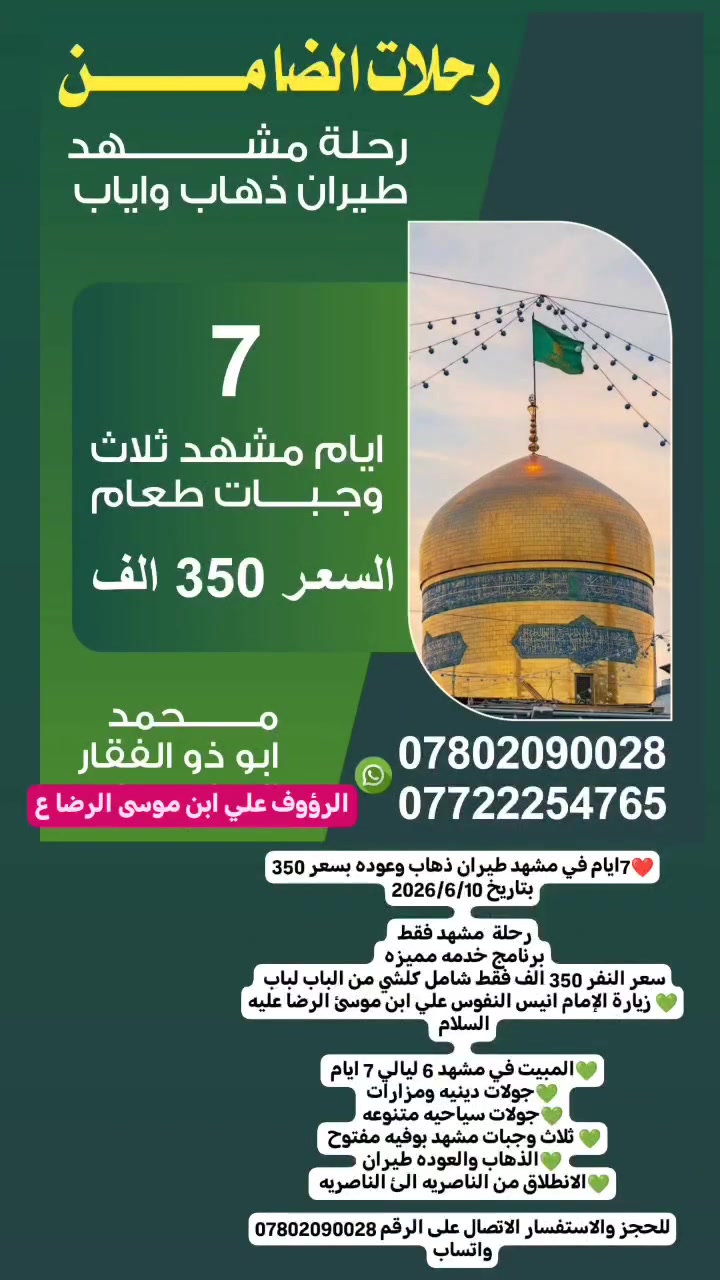 ❤️7ايام في مشهد طيران ذهاب وعوده بسعر 350
بتاريخ 2026/6/10
 
رحلة  مشهد فقط 
برنامج خدمه مميزه 
سعر النفر 350 الف فقط شامل كلشي من الباب لباب 
💚 زيارة الإمام انيس النفوس علي ابن موسئ الرضا عليه السلام 
 
💚المبيت في مشهد 6 ليالي 7 ايام 
💚جولات دينيه ومزارات
💚جولات سياحيه متنوعه
💚 ثلاث وجبات مشهد بوفيه مفتوح 
💚الذهاب والعوده طيران
💚الانطلاق من الناصريه الئ الناصريه 

للحجز والاستفسار الاتصال على الرقم *********** واتساب
