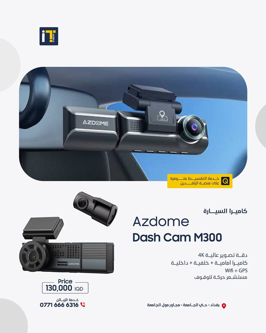 كل الزوايا صارت إلك! كاميرات Azdome الذكية – تصوير 4K وتحكم من جوالك! 🚗📱
- 📸 كل زاوية... تحت سيطرتك 
- 🎥 تصوير 4K، GPS تلقائي، تحكم من التطبيق 
- 💡 اختار كاميرتك من مجموعة Azdome الذكية 

------------------------
🎉 اطلب جهازك الآن بكل سهولة وراحة!
أو راسلنا على صفحتنا الرسمية، وسنرد عليك فورًا!
💳 خدمة التقسيط المريح
- مخصصة لحاملي بطاقة ماستر كارد الرافدين
- تفاصيل الأقساط اظغط على الرابط : [ https://app.gini.iq/deeplink/itmoblie ]
العنوان :- بغداد حي الجامعة شارع الربيع مجاور الجامعة مول
المبيعات: ***********
