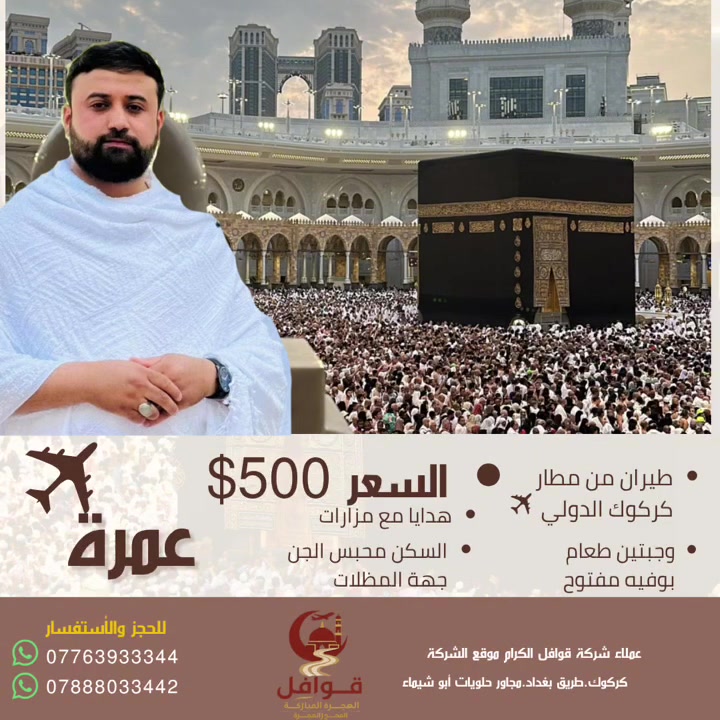🟡رحلةٌ إيمانية ✈️وذكرى تدوم 🎗️🟡

#للفخامة_عنوان_مع_شركة_قوافل_الهجرة_المباركة_للحج_والعمرة.

تعلن شركة قوافل الهجرة المباركة للحج والعمرة عن برنامج طيران من مطار كركوك الدولي ✈️ 
الرحلة الأقرب إلى بيت الله الحرام 🕋 
اعتمر معنا في الرحلة الجوية ✈️ من مطار كركوك الدولي 
بــ 500$ فقط. 
شامل وجبتين طعام 
والسكن في محبس الجن جهة الباصات

📌 البرنامج يشمل:
1️⃣ طيران من مطار كركوك الدولي ✈️ 
2️⃣ وجبتين طعام يومياً بوفيه مفتوح
3️⃣ مزارات دينية في مكة المكرمة والمدينة المنورة
4️⃣ سكن مريح ومميز
5️⃣ تأشيرة الفيزا +
6️⃣ متعهدين ذوي خبرة في مجال العمرة
7️⃣ هدايا مقدمة من الشركة 🎁

📞 للحجز والاستفسار 

📲 ***********+ واتساب 
📲***********+ واتساب 
🌐  العنوان : كركوك_طريق بغداد_مجاور حلويات أبو شيماء
