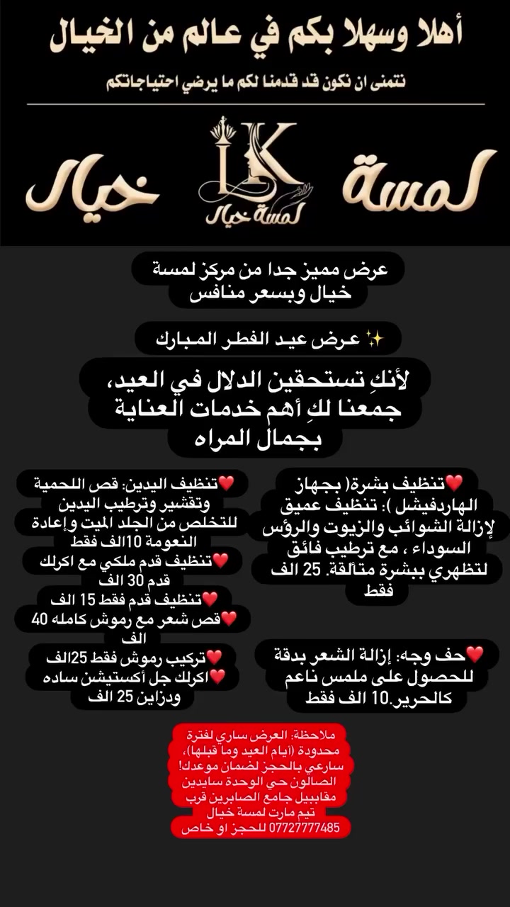 عرض مميز جدا من مركز لمسة خيال وبسعر منافس 

​✨ عـرض عيـد الفطـر المـبارك 
​لأنكِ تستحقين الدلال في العيد، جمعنا لكِ أهم خدمات العناية بجمال المراه 
​
​❤️تنظيف بشرة( بجهاز الهاردفيشل ): تنظيف عميق لإزالة الشوائب والزيوت والرؤس السوداء ، مع ترطيب فائق لتظهري ببشرة متألقة. 25 الف فقط 
❤️حف وجه: إزالة الشعر بدقة للحصول على ملمس ناعم كالحرير.10 الف فقط 
​❤️تنظيف اليدين: قص اللحمية وتقشير وترطيب اليدين للتخلص من الجلد الميت وإعادة النعومة 10الف فقط 
​
​
❤️تنظيف قدم ملكي مع اكرلك قدم 30 الف 
❤️تنظيف قدم فقط 15 الف
❤️قص شعر مع رموش كامله 40 الف 
❤️تركيب رموش فقط 25الف 
❤️اكرلك جل أكستيشن ساده ودزاين 25 الف 

​ملاحظة: العرض ساري لفترة محدودة (أيام العيد وما قبلها)، سارعي بالحجز لضمان موعدك!
 الصالون حي الوحدة سايدين مقاببيل جامع الصابرين قرب تيم مارت لمسة خيال *********** للحجز او خاص
