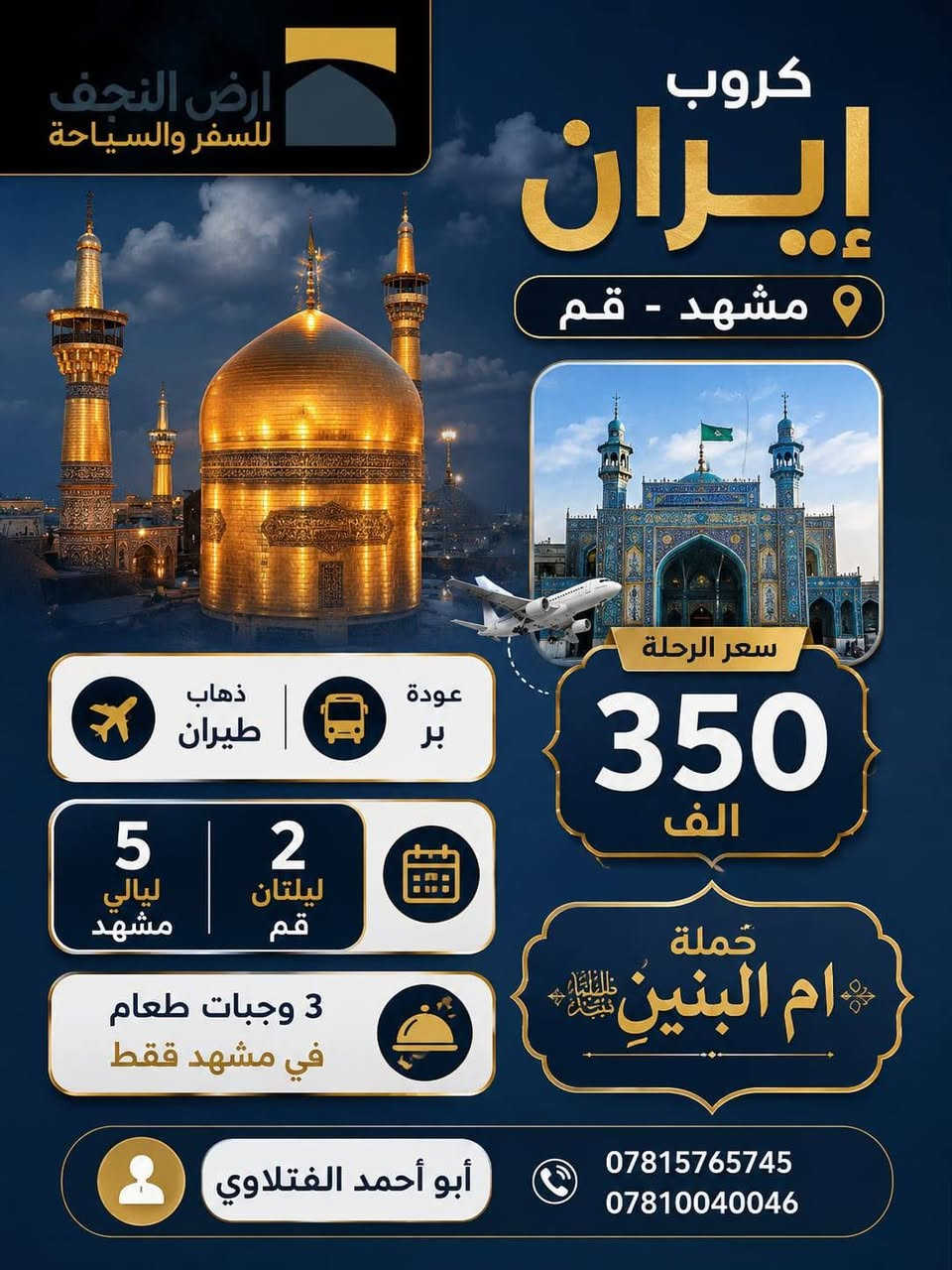 ✨ رحلات ايران من حملة امالبنينعليهاالسلام
  ✨
🚌 كروب برنامج إيران 🚌

🔹 قم • مشهد • نيشابور
ذهاب طيران عوده بري 
📅 11 يوم فقط بـ 325ألف
ذهاب طيران عوده طيران 500الف
🔹 قم • مشهد • شمال إيران
📅 بسعر 400الف ذهاب طيران عوده بري 

🔹 ذهاب طيران عوده طيران 550الف
💰 

━━━━━━━━━━━━━━━

🌟 🌟
مع أجواء مريحة وخدمة مميزة طوال السفر

✅ البرنامج يشمل:
🚌 باصات VIP حديثة ومكيفة
🏨 إقامة في فنادق ممتازة قريبة من الحرم
🍽️ ثلاث وجبات طعام يوميًا في مشهد
👨‍💼 كادر سياحي متكامل مع مترجم
🕌 جولات دينية وسياحية منظمة
🎒 خدمة وراحة طوال مدة الرحلة

━━━━━━━━━━━━━
تاريخ السفر 2026/6/6
تاريخ السفر 2026/11

━━━━━━━━━━━━━━━

💎 
✔️ تنظيم مميز وراحة بالسفر
✔️ اهتمام كامل بالمسافرين
✔️ فنادق مختارة بعناية
✔️ رحلات آمنة وخدمة راقية

━━━━━━━━━━━━━━━

📍 عنوان
النجف الاشرف حي السعد شارع القنصليه الايرانيه القديمه مقابل صيدلية صفا 
شركة ارض النجف للسياحه والسفر 
*********** ابواحمد الفتلاوي 
*********** الشركه
