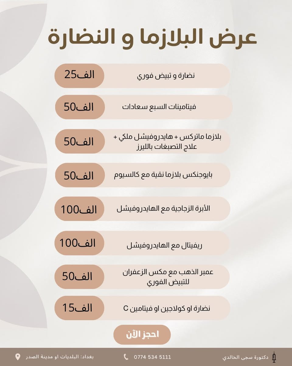 عروض العيد 
🪬🪬

🎁 هديتــنا إلچ أولاً… إبرة النضارة مجاناً مع كل بكج 🎁  
لأن الجمال الحقيقي يبدأ من البشرة المشرقة والإطلالة المتكاملة ✨  

🔥 إذا تحلمين بتغيير واضح وملامح أكثر تناسق وجاذبية… هذي فرصتك!  
اخترنا لج 3 باكجات مدروسة تعطيك نتيجة تلاحظينها من أول جلسة 👇  

💎 البكج الأول – التغيير الشامل الفاخر  
فلر شفايف + سحب وجنات + تكساس + ذقن + أصداغ + إبرة الشد والنضارة  
💰 200 ألف فقط  

💎 البكج الثاني – التغيير المتوازن  
فلر شفايف + سحب وجنات + أصداغ + ذقن  
💰 150 ألف  

💎 البكج الثالث – التغيير السريع الأساسي  
فلر شفايف + سحب وجنة + أصداغ أو ذقن  
💰 100 ألف  

✨ نتائج ناعمة… ملامح أوضح… وثقة أعلى ✨  
📩 الأماكن محدودة والحجز حسب الأسبقية… راسلينا الآن واحجزي موعدچ قبل اكتمال العدد
WhatsApp :  ***********
