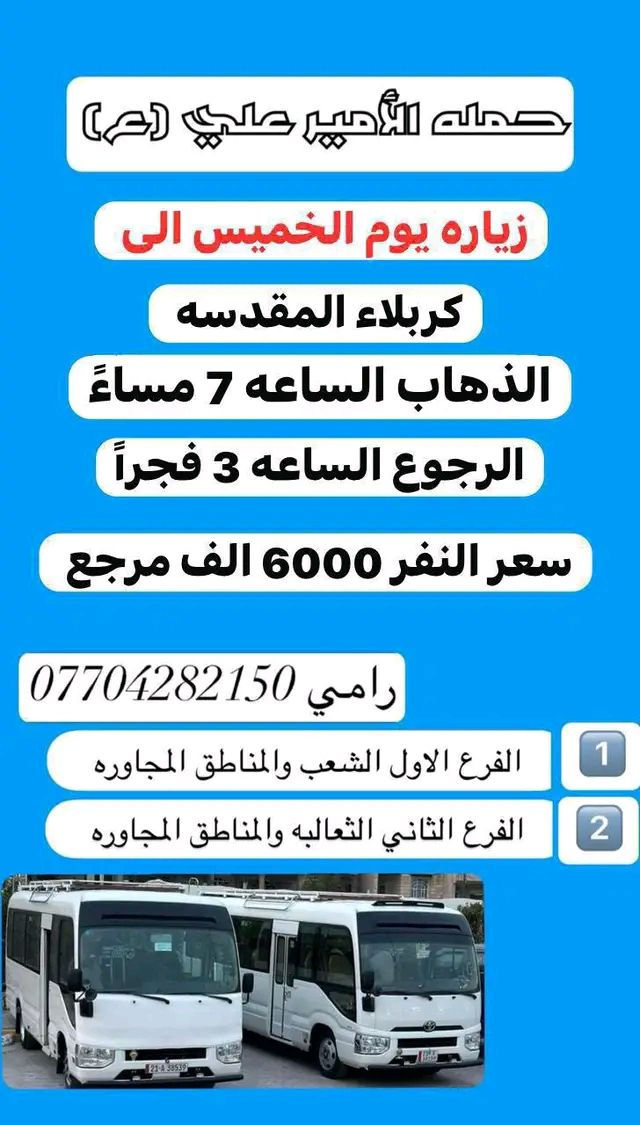 #_حمله_الامير_علي(ع) لزيارة العتبات المقدسه 

للحجز والاستفسار *********** رامي                           ~~~~~~~~~~~~~~~~~~~~~~~~~~~~~                                   

               #جدول_الحمله_الاسبوعي
_____________________________________

#برنامج_خاص_بيوم_الاربعاء_المصادف1_4

زياره الى #امام_موسى_الكاظم

الذهاب الساعه 4 عصرا 

والرجوع الساعه 8 مساءً

سعر النفر 2000 دينار مرجع

______________________________________

#برنامج_خاص_بيوم_الخميس_المصادف2_4

‏زيارة إلى #كربلاء_المقدسة

 الذهاب الساعه 1 ضهراً 

والرجوع  الساعه 9 ليلاً

 سعر النفر 6000 الف مرجع

______________________________________

#برنامج_خاص_بيوم_الخميس__المصادف2_4

‏زيارة إلى #كربلاء_المقدسه

 الذهاب الساعه 7 مساءً 

والرجوع  الساعه 3 فجراً

 سعر النفر 6000 الف مرجع

______________________________________

#برنامج_خاص_بيوم_الخميس_المصادف2_4

#النجف_الاشرف_ومقبرة_ومقبرة_وادي_السلام

الذهاب الساعه 10 ليلاً  

والرجوع الساعه 8 صباحاً

سعر النفر 10 الف مرجع 

_____________________________________

#برنامج_خاص_بيوم_الجمعه_المصادف3_4

#النجف_الاشرف_ومقبرة_ومقبرة_وادي_السلام

الذهاب الساعه 5 فجراً

والرجوع الساعه 2 ضهراً

سعر النفر 10 الف مرجع 

______________________________________

#برنامج_خاص_بيوم_الجمعه_المصادف3_3

زياره الى #كربلاء_المقدسه_والعلويه_شريفه

الذهاب الساعه 1 ضهراً 

والرجوع الساعه 12ليلاً

سعر النفر 8000 الف مرجع 

______________________________________

#برنامج_خاص_بيوم_الجمعه_المصادف3_4

زيارة الى #كربلاء_المقدسه

الذهاب الساعه 7مساءً

والرجوع الساعه 3 فجرا 

سعر النفر 6000 الف مرجع 

______________________________________

#برنامج_خاص_بيوم_الجمعه_المصادف3_4

زياره الى #النجف_الاشرف 

الذهاب الساعه 10ليلاً 

والرجوع  الساعه 9 صباحاً

سعر النفر 10 الف مرجع

____________________________________

#برنامج_خاص_بيوم_السبت_المصادف4_4

زياره الى #سامراء_سيد_محمد_شيخ_ابراهيم_ابن_مالك_الاشتر

الذهاب الساعه 9 صباحاً

والرجوع حسب الاتفاق 

سعر النفر 8000 الف مرجع 

_____________________________________

#برنامج_خاص_بيوم_السبت_المصادف4_4

زياره الى #امام_موسى_الكاظم

الذهاب الساعه 4عصراً

وال
