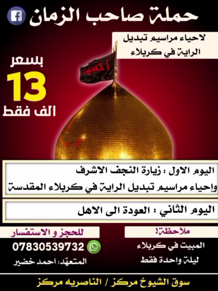 اعلان ::لإحياء مراسيم ليلة تبديل الراية في كربلاء✋ 
الى أهالي سوق الشيوخ والناصرية

اليوم الأول :: التوجه الى النجف الاشرف 

والمبيت في كربلاء ليلة واحدة

اليوم الثاني :: التوجه إلى السيدة شريفة 
مع العوده الى الاهل 
__________________________________
يتوفر فنادق درجة أولى وقربية من الحرم تشمل كل الخدمات وبسعر مناسب 🏛️🏛️🏛️
_______________________________
سيارات مكيفة تدفئة تبريد 🚎🚎 

للحجر والاستفسار الاتصال ع *********** واتساب 
_____________________________

العنوان //سوق الشيوخ مركز /الناصرية مركز

_________________________
بإدارة المتعهد احمد خضير
