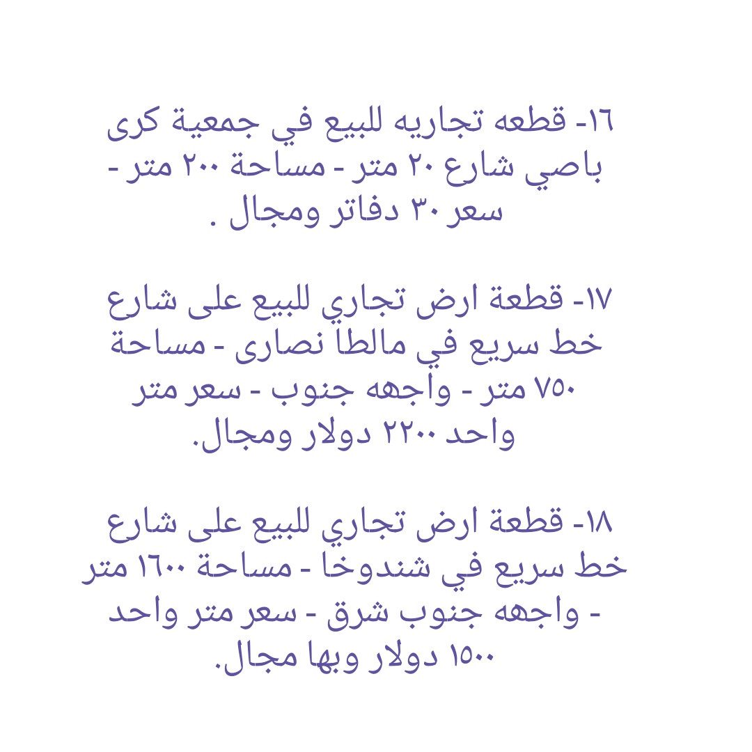 * قطع أراضي تجاريه و بنايات تجاريه للبيع في دهوك ........ ١- هيكل بناية تجاريه للبيع في مالطا اسلام - واجهه جنوب  - مساحة ٢٥٠ متر - شارع ٣٠ متر - سعر ٣٨ دفاتر ومجال . ٢- قطعه تجاريه للبيع على شارع ٣٠ متر في ماسيك - واجهه جنوب - مساحة ٢٠٠ متر - سعر ٣٨ دفاتر ومجال ٣- بناية تجاريه للبيع على شارع ٣٠ متر في حي العسکري - يتكون من مخزن و طابق واحد - واجهه جنوب - مساحة ٢٠٠ متر - سعر متر واحد ٢٢ دفاتر و ٥٠ ورقه وبها مجال.  ٤-  أرض تجاري للبيع على شارع ٣٠ متر في ماسيك - واجهه شمال - مساحة ٤٥٠ متر - سعر ٤٧ دفاتر وبها مجال . ٥- قطعة أرض تجاريه للبيع في ايتوت على شارع خدمي خط السريع - واجهه جنوب - مساحة ٢٥٠ متر - سعر ٢٨ دفاتر وبها مجال.  ٦- قطعة أرض تجاريه للبيع مقابل شقق MRF كشتيار شارع ٤٠ متر- واجهه جنوب و شمال - مساحة ٤٠٠ متر - سعر ٨٠ دفاتر ومجال . ٧- قطعه أرض تجاريه للبيع في بروشكى على شارع سوق العصري - ركن جنوب شرق - مساحة ٢٢٩ متر - سعر ٢٢ دفاتر ومجال . ٨- قطعه أرض تجاريه للبيع في سوق دهوك قرب حلويات سيدو - رکن شمال شرق - مساحة ٢٤٦ متر - سعر ٣٥ دفاتر ومجال  ٩- قطعه أرض تجاريه للبيع في سوق دهوك قرب باهيف - مساحة ٢٤٨ متر - روكن شمال غرب - سعر ٦٥ دفاتر وبها مجال . ١٠- قطعة أرض (تجاری) على شارع ١٠٠ متر للبيع في ايتوت - مساحة ١٥٧٤ متر - ٤ واجھە شمال و جنوب و شرق و غرب - سعر ١٠٠ دفاتر وبها مجال . ١١- قطعة أرض تجاريه للبيع على شارع ٣٠ متر في حي العسکري العلى - ركن شمال شرق - مساحة ٣٠٠ متر - سعر ٢٠ دفاتر وبها مجال . ١٢- قطعة ارض تجاريه للبيع في حي العسكري السفلى - مساحة ٢٠٠ متر شارع ٣٠ متر - سعر ٣٠ دفاتر ومجال . ١٣- قطعة ارض تجاريه للبيع في مالطا على شارع ٦٠ متر - مساحة ٣٨٣ متر - رکن شمال شرق- سعر ٨٥ دفاتر وبها مجال . ١٤- بناية تجاريه للبيع في ماسيك على شارع ٣٠ متر - مساحة ٢٠٠ متر - واجهه جنوب - سعر ٤٥ دفاتر ومجال . ١٥- قطعة أرض تجاريه للبيع في نزاركى على خدمي خط السريع - مساحة ٧١٧ متر - سعر ٥٧ دفاتر وبها مجال . ١٦- قطعه تجاريه للبيع في جمعية كرى باصي شارع ٢٠ متر - مساحة ٢٠٠ متر - سعر ٣٠ دفاتر ومجال . ١٧- قطعة ارض تجاري للبيع على شارع خط سريع في مالطا نصارى - مساحة ٧٥٠ متر - واجھە جنوب - سعر متر واحد ٢٢٠٠ دولار ومجال. ١٨- قطعة ارض تجاري للبيع على شارع خط سريع في شندوخا - مساحة ١٦٠٠ متر - واجھە جنوب شرق - سعر متر واحد ١٥٠٠ دولار وبها مجال. ١٩- قطعه أرض تجاري للبيع على شارع خدمي خط سريع في حي العسکري - واجهه جنوب - مساحة ٣٠٠ متر - سعر ٤٨ دفتر ومجال  ٢٠- قطعه أرض تجاري للبيع في حي العسکري قرب شقق مشروع فرنسي ١ - مساحة ٨٣١ متر تجاريه - شارع ٣٠ متر - سعر ٦٥ دفاتر وبها مجال.  ٢١- بناية تجاريه للبيع في ماسيك ٢ - شارع ٣٠ متر - مساحة ٢٢٠ متر - وارد شهري ٣ مليون دينار - سعر ٥٩ دفتر ومجال . ٢٢- بناية تجاريه للبيع في زركا - مساحة ٢٠٠ متر - شارع ٣٠ متر - وارد ٢ مليون و ٨٠٠ الف - سعر ٥٠ دفتر ومجال.  ٢٣- قطعه تجاريه للبيع في ماسيك ١ - مساحة ٢٢٥ متر - واجهه شمال شارع ٣٠ متر - سعر ٤٩ دفاتر . ٢٤- قطعة أرض تجاري للبيع خلف بنك شرق الأوسط و فندق ماريا- واجهه شمال - مساحة ٣٧٨ متر - يسمح بناء ٤ طوابق شقق - سعر ٢٥ دفاتر وبها مجال . ٢٥ - بناية تجاريه للبيع على شارع ٤٠ متر في مالطا - مساحة ٢٠٠ متر  - وارد شهري ٢٥٠٠ دولار- سعر ٧٥ دفتر ومجال.  ٢٦- قطعة أرض تجاري للبيع على شارع ١٠٠ متر في حي العسکري  - مساحة ٢٨٠ متر - سعر ٣٨ دفتر ومجال . ٢٧- قطعة ارض تجاري للبيع قرب مطعم منقل مقابل بناية الامن - مساحة ٥٢٨متر - شارع ٣٠ متر - سعر متر واحد ١٨ ورقه ومجال. ------------------ تلفون :- ***********   *********** مكتب عقارات ديزاين - دهوك حي الشرطه خلف مركز شرطة خبات
