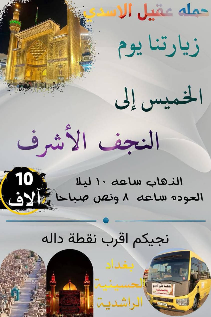 ✨💐 عيد الغدير الاغر ✨💐
   #بغداد_الحسينية_الجريخي 
   🕌(( مكتب حمله عقيل الاسدي ))🕌
______________________________📌🌿
زيارتنا يوم الاربعاء الئ
    {{  كربلاء المقدسة }}
الذهاب ساعه 8:00 مساء العوده حسب الاتفاق
   (( سعر النفر مرجع 7 الاف ))
____________________________📍🌿
زيارتنا يوم الاربعاء  الئ 
    {{ النجف   الاشرف }}
الذهاب ساعه 9:00 مساء العوده حسب الاتفاق
    (( سعر النفر مرجع 10 الاف ))
_____________________________📍🌿
زيارتنا يوم الخميس الئ 
    {{ كربلاء   المقدسة }}
الذهاب ساعه 1:00 العوده حسب الاتفاق
    (( سعر النفر مرجع 7 الاف ))
______________________________📍🌿
زيارتنا يوم الخميس  الئ 
    {{ كربلاء   المقدسة }}
الذهاب ساعه 8:00 مساء العوده حسب الاتفاق
    (( سعر النفر مرجع 7 الاف ))
______________________________📍🌿
الحجز والاستفسار اتصال على الرقم التاليه 
🛑 الحجز اتصال او واتساب 🛑
***********
***********
***********
  🌺 نتمنى لكم زياره مقبوله ان شاء الله 🌺
