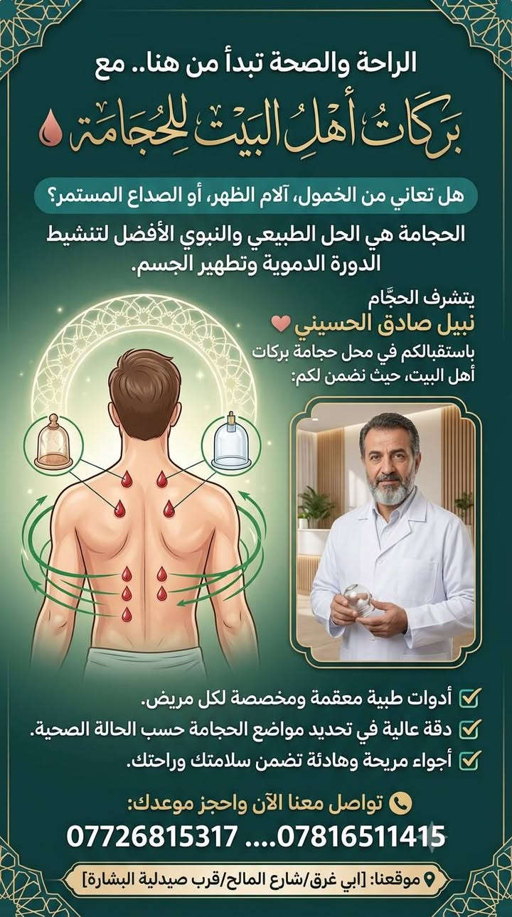 الراحة والصحة تبدأ من هنا.. مع "بركات أهل البيت للحجامة" 🩸
هل تعاني من الخمول، آلام الظهر، أو الصداع المستمر؟ الحجامة هي الحل الطبيعي والنبوي الأفضل لتنشيط الدورة الدموية وتطهير الجسم.
​يتشرف الحجَّام💖 نبيل صادق الحسيني💖 باستقبالكم في محل حجامة بركات أهل البيت، حيث نضمن لكم:
✅ أدوات طبية معقمة ومخصصة لكل مريض.
✅ دقة عالية في تحديد مواضع الحجامة حسب الحالة الصحية.
✅ أجواء مريحة وهادئة تضمن سلامتك وراحتك.
​📞 تواصل معنا الآن واحجز موعدك: [*********** ....***********]
📍 موقعنا: [ابي غرق/شارع المالح/قرب صيدلية البشارة]
