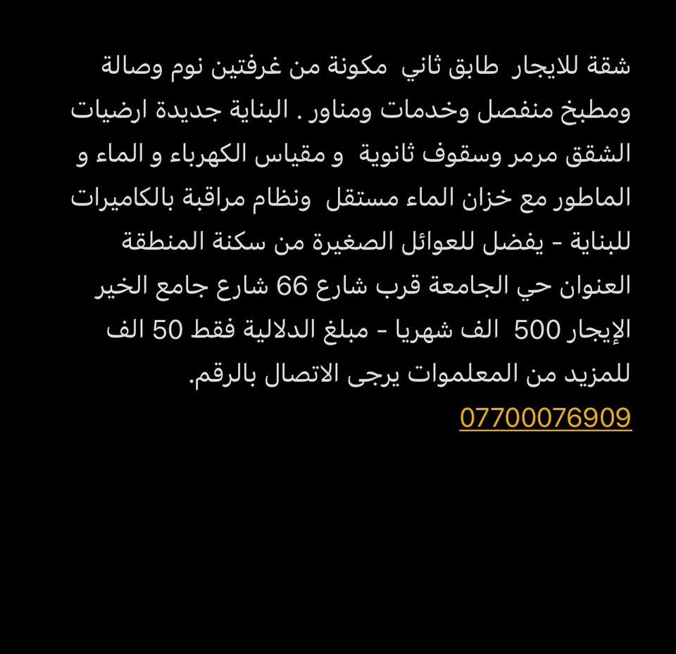 شقة للايجار  طابق ثاني  مكونة من غرفتين نوم وصالة ومطبخ منفصل وخدمات ومناور . البناية جديدة ارضيات الشقق مرمر وسقوف ثانوية  و مقياس الكهرباء و الماء و الماطور مع خزان الماء مستقل  ونظام مراقبة بالكاميرات للبناية 
يفضل للعوائل الصغيرة من سكنة المنطقة 
العنوان حي الجامعة قرب شارع 66 شارع جامع الخير 
الإيجار 500  الف شهريا
مبلغ الدلالية فقط 50 الف 
للمزيد من المعلموات يرجى الاتصال بالرقم.       ***********
