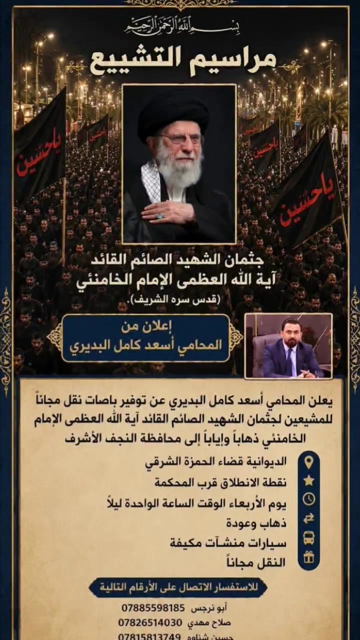 النقل #مجانا
مراسيم التشييع جثمان الشهيد الصائم القائد علي الخامنئي 
علان من الاخ اسعد كامل البديري 
عن توفير باصات نقل مجاني المشيعين لجثمان الشهيد الصائم
القائد علي الخامنئي ذهابا وايابا الى محافظة النجف الأشرف
الديوانية قضاء الحمزة الشرقي نقطة الانطلاق قرب المحكمة
يوم الاربعاء الساعة الواحدة ليلأ ذهاب وعودة سيارات منشٱت
مكيفة النقل مجانا اللاستفسار الاتصال على الارقام التالية
ابو نرجس ***********
صلاح مهدي العباده ***********
حسين شناوه ***********
