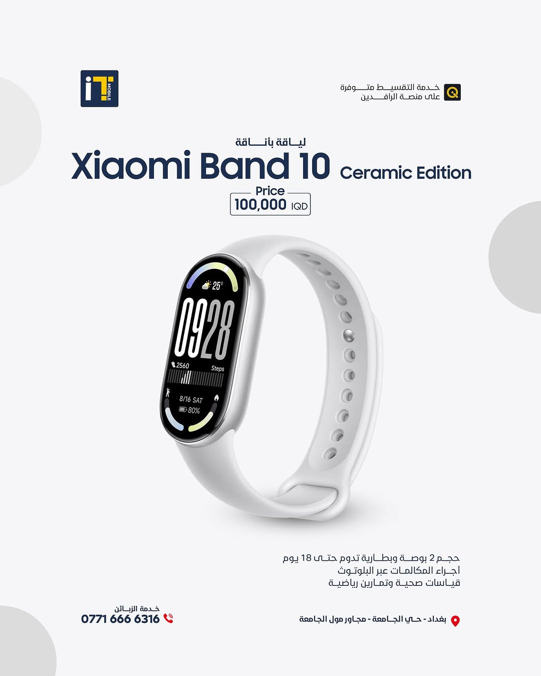 ارتقِ بأسلوب حياتك مع الإصدار الجديد من السوار الذكي Xiaomi Smart Band 10. تصميم استثنائي يجمع بين الأداء الرياضي الدقيق والمظهر الراقي ليناسب كل أوقاتك.
​متوفر الآن بتشكيلة متنوعة من الألوان والتصاميم الفاخرة التي تكمل أناقتك اليومية
Xiaomi Band 10 Pro
125.000 IQD ✅
Xiaomi Band 10
70.000  IQD ✅
Xiaomi Band 10 Ceramic Edition
100.000  IQD ✅
------------------------
🎉 اطلب جهازك الآن بكل سهولة وراحة!
أو راسلنا على صفحتنا الرسمية، وسنرد عليك فورًا!
💳 خدمة التقسيط المريح
- مخصصة لحاملي بطاقة ماستر كارد الرافدين
العنوان :- بغداد حي الجامعة شارع الربيع مجاور الجامعة مول
المبيعات: ***********
