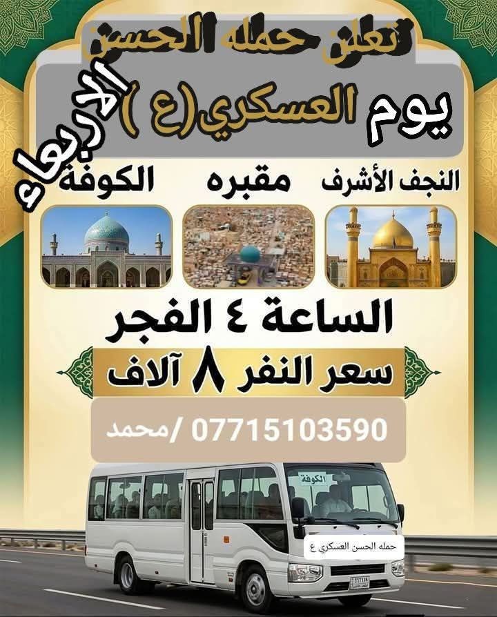 تعلن حمله الحسن العسكري(ع )
يوم  الاربعاء الاربعاء 
 زيارة الى النجف الاشرف والمقبرة والكوفه  
بعد صلاة الفجر 
النفر (٨ ) الاف مرجع  للحجز
 والاستفسارالاتصال على الرقم أو واتساب 
 ***********     محمد  
  اتصل  تجيك السيارة الى اقرب نقطه
 داله  او التجمع الدواسر قرب حسينيه الرسول(  ص  )ونتشرف بخدمه  الزوار  علما بان الحمله تشمل(( عوائل وشباب ))
