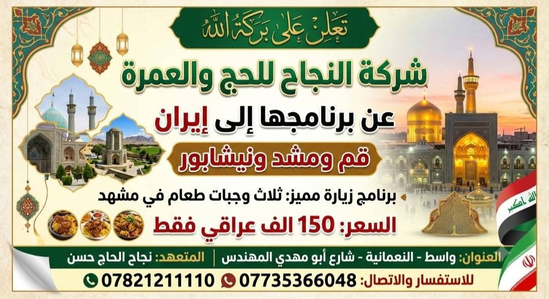 ( تعلن على بركة الله )
شركه النجاح للحج ولعمرة 

                        عن رحلتها الى ايران 
                        برنامج البر 🚎🚎🚎
                       
*******************************************

                 🏃🏃🏃🏃🏃🏃🏃

                    ( مدة الرحله11 يوم ) 
                   السعر (150) الف عراقي 
                        المقاعد محدوده
                   #@@@@@@@@#
الفنادق مختارة بعناية لتجربة لاتنسى مع 
شركة النجاح راحتك هي غايتنا في السفر 
 سعرنا الجديد مصمم ليناسب ميزانيتك 
خصم خاص لفترة محدودة                       
                       
*******************************************
                   #@@@@@@@@#

                     (    قم المقدسة )

مزارات قم / زيارة سيده فاطمه المعصومه  (ع) 

مزار جامع جمكران / اربعين علويه / بيت النور 
               
                              ( نيشابور   )     
               
             زيارة القدم الامام رضا (عليه السلام )  
              __________________________
                     ( مشهد المقدسة )

                    مع ثلاث وجبات طعام 

مزارات مشهد /, ياسر وناصر اخوان الامام رضا (ع)
                             ومزار  ابا صلت
 
سياحة مشهد /  حديقة كوسنجي /  بارك ملت /
                              باغ مشهد  

              (   شانديز اختياري على المسافر  )

     ✨✨✨✨✨✨✨✨✨✨✨✨✨
 
الاستفسار او الاتصال
***********
***********

المتعهد ,/نجاح الحاج حسن نعمه

العنوان /واسط قضاء النعمانيه

الموقع الشركة شارع ابو مهدي المهندس

