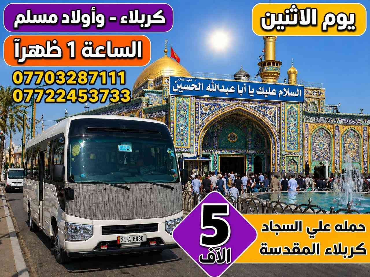 جدول زيارات الاثنين والثلاثاء 
الاثنين الساعه بل١ الضهر زيارة كربلاء المقدسة اجرة النفر 5 الاف

الثلاثاء وره صلاة الفجر زيارة النجف الاشرف والمقبره والكوفه اجرة النفر ٨لاف 

الثلاثاء لساعه ١الضهر زيارة العلويه شريفه وكربلاء اجرة النفر ٦مرجع 
للحجز والاستفسار الاتصال على الرقم ***********او***********
