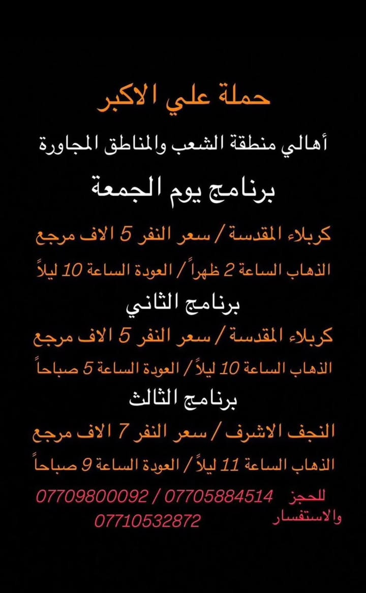 (عروض خاصة طيله ايام الاسبوع)
(#جدول_زيارات_حمله_علي_الاكبر_)

        (حملتكم ويانه غير لسنا الوحيدون لكننا الافضل)

                         (#طيله_ايام_الاسبوع)

أهالي منطقة الشعب والمناطق المجاورة 

مكان الحمله والانطلاق 

الفرع الاول : الشعب شارع عدن جامع الشروفي

الفرع الثاني : حي اور حسينيه المصطفى 

للحجز وللاستفسار يوجد وتساب 24

*********** - *********** – *********** 

________________________________________

سياره رقم (1)🚌👇👈(سعر النفر 5 الاف مرجع)

كل خميس الى كربلاء المقدسة 

وقت الانطلاق الساعه ال2 ضهراً والرجوع ال10 ليلاً 

_______________________________________

سياره رقم (2)🚌👇👈(سعر النفر 5 الاف مرجع)

كل خميس الى كربلاء المقدسة 

وقت الانطلاق الساعه ال 10 ليلاً والرجوع ال 5 صباحاً 

_______________________________________

سياره رقم (3) 🚌👇👈(سعر النفر 7 الاف مرجع )

كل خميس إلى النجف الاشرف 

وقت الانطلاق الساعه ال11 ليلاً والرجوع ال 9 صباحاً 

_______________________________________

سياره رقم (4)🚌👇👈(سعر النفر 13 الاف مرجع)

كل جمعة الى سد دربنديخان وجزيرة الخيول ومول كلار 

وقت الانطلاق الساعه ال 4 صباحا والرجوع نفس اليوم حسب الاتفاق 

_______________________________________

سياره رقم (5)🚌👇👈(سعر النفر 7 الاف مرجع)

كل جمعة الى سامراء وسيد محمد 

وقت الانطلاق الساعه ال 7 صباحاً والرجوع حسب الاتفاق 

_______________________________________

سياره رقم (6)🚌👇👈(سعر النفر 5 الاف مرجع)

كل جمعة الى كربلاء المقدسة 

وقت الانطلاق الساعه ال2 ضهراً والرجوع ال10 ليلاً 

_______________________________________

سياره رقم (7)🚌👇👈(سعر النفر 7 الاف مرجع)

كل جمعة الى شريفة بنت الحسن و كربلاء المقدسة 

وقت الانطلاق الساعه ال 4 عصراً والرجوع حسب الاتفاق

_______________________________________

سياره رقم (8)🚌👇👈(سعر النفر 5 الاف مرجع)

كل جمعة الى كربلاء المقدسة  

وقت الانطلاق الساعه ال 10 ليلاً والرجوع 5 صباحاً

_______________________________________

سياره رقم (9) 🚌👇👈(سعر النفر 7 الاف مرجع )

كل جمعة إلى النجف الاشرف 

وقت الانطلاق الساعه ال11 ليلاً والرجوع ال 9 صباحاً 

_______________________________________

سياره رقم (10) 🚌👇👈(سعر النفر 6 الاف مرجع )

يوم السبت الى تاج الدين و سلمان المحمدي 

وقت الانطلاق الساعه ال10 صباحاً والرجوع ال حسب الاتفاق 

_______________________________________

سياره رقم (11) 🚌👇👈(سعر النفر 5 الاف مرجع )

كل سبت إلى كربلاء المقدسة 

وقت الانطلاق الساعه ال 3 والرجوع ال 11 ليلاً 

_______________________________________

سياره رقم (12)🚌👇👈(سعر النفر 1000 دينار مرجع )

كل سبت إلى الامام الكاظم (ع)

وقت الانطلاق الساعه ال5 عصراً والعوده ال 10 ليلاً 

________________________________________

(***********)-(***********)-(***********)

ومن الله التوفيق. (ملاحظه توجد لدينه سياره تكسي )

خدمه الزوار شرف لنا👇👇زورونا

https://www.facebook.com/groups/1304752093235453/
