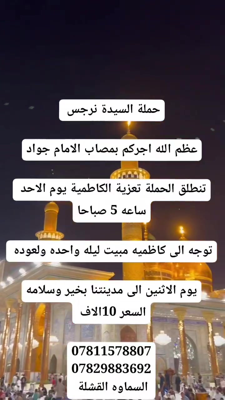 حملة السيدة نرجس
بسم الله الرحمن الرحيم
عظم الله اجركم بمصاب الامام جواد
تنطلق الحملة تعزية الكاطمية يوم الاحد ساعه 5 صباحا
توجه الى كاظميه مبيت ليله واحده ولعوده يوم الاثنين الى مدينتنا بخير وسلامه
السعر 10الاف
السماوه القشله قرب حسينيه السبطين
***********
***********
