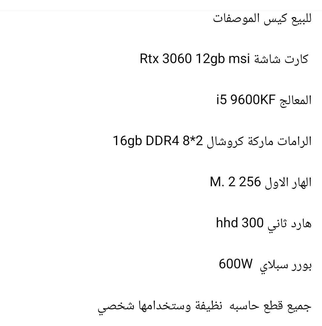 السلام عليكم
اخوان الماسنجر مغلق واتس او تعليقات او رصيد فقط ***********
كيس للبيع مع يوبي اس 2000va falcon يحتوي على منظم فولتيه بطاريتين
مواصفات الكيس
CPU: I5 9600KF 4.6GHZ 6CORE
GPU: RTX 3060 MSI OC 12GB
RAM: 16GB DDR4 CRUSUAL 8×2
M.B: ASUS ماعرف يا فئة 
PSU: 600W MSI BRONZE 
SSD : 256GB
HDD: 300GB
CASE: FALCON 4 FAN RGB 
قطع كامله و متوافقه المعالج قوي جدا و يفيد للالعاب و جميع القطع نضيفه و مابيه اي عيوب تفحص يلا تاخذ 
سعر فقط الكيس مليون 
سعر اليوبي اس 150 الف 
بيهن مجال بسيط اذا تاخذهن ثنينهن 
القطع كلهن ماركات السعر مو مبالغ بيه جدا مناسب اقره الماركات  زين 
كراتين فقط الكرت موجوده كارتونته و انطيك وياه ماوس لوجيتك و كيبورد هديه 
للتواصل واتس او رصيد ***********
مكاني بغداد الاعلام توصيل ماعندي
