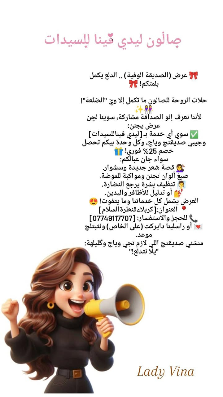 لسيدات كربلاء الجميلات 💖🦋
خلي جمالكِ يحكي قصتك! 💎
​الجمال مو بس مكياج، الجمال هو بشرة صحية وشعر حيوي. بصالونا نستخدم أفضل المواد العالمية وبأيدي خبيرة تعرف شنو اللي يناسبكِ بالضبط. 😉
​شرفينا بزيارتكِ واستمتعي بأجواء من الراحة والدلال..
لأننا نهتم بجمالكِ، كأنكِ الوحيدة! 🌸
📍العنوان:(كربلاء، قنطرة السلام) 
📞واتساب:(***********)
