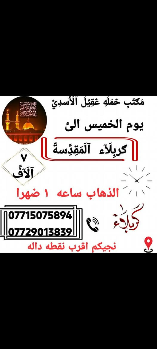 اانتباه_🛑_مكتب حمله عقيل الاسدي
الى اهالي الحسينيه والمناطق المجاوره لها 
    🕌(( مكتب حمله عقيل الاسدي ))🕌
العتبات المقدسة داخل وخارج العراق
               ***********
______________________________📍🌿
زيارتنا يوم الاربعاء الئ
  {{ الكاظمية المقدسة }}
الذهاب الساعه 3:00 عصرا العوده حسب الاتفاق 
     (( سعر نفر مرجع 3 الاف ))
______________________________📍 🌿
زيارتنا يوم الخميس الئ
    {{ النجف الاشرف  }}
الذهاب ساعه 10:00 ليلا العوده حسب الاتفاق
   (( سعر النفر مرجع 10 الاف ))
______________________________📍🌿
زيارتنا يوم الخميس الئ
    {{ كربلاء المقدسة }}
الذهاب ساعه 1:00 ضهرا العوده حسب الاتفاق
   (( سعر النفر مرجع 7 الاف ))
______________________________📍🌿
زيارتنا يوم الخميس الئ
    {{ كربلاء المقدسة }}
الذهاب ساعه 8:00 مساء العوده حسب الاتفاق
   (( سعر النفر مرجع 7 الاف ))
______________________________📍🌿
  يتوفر رحلات الخارجيه
الئ ايران
الئ بيت الله الحرام
الئ سيدة زينب 
___________________
الحجز والاستفسار اتصال على الرقم التاليه
  ♻️ عنوان المكتب بغداد قضاء الحسينية ♻️
((جريخي مقابل معارض الساعدي قرب بسايم ))
🛑 الحجز اتصال او واتساب 🛑
*********** 
***********
  🌺 نتمنى لكم زياره مقبوله ان شاء الله 🌺
