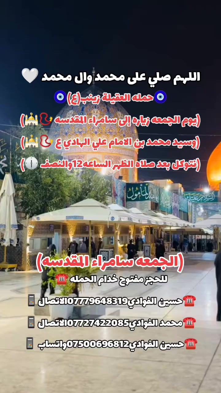 اللهم صلي على محمد وال محمد 🤍
(رمضان كريم وصيام مقبول أن شاء الله 🙏🤍)

🛑حمله العقيله زينب(ع)🙏❤️

🛑زيارات يوم الجمعه 🧿✅❤️

1️⃣سياره الاوله--يوم الجمعه زياره إلى النجف الأشرف 📿🕌 وزيارة القبور 🙏 موعد انطلاق الحمله ✅ نتوكل بعد صلاه الظهر الساعه12والنصف 🕐✅🧿

/////////////////////////////////////////////////////////////

2️⃣ سياره الثانيه--يوم الجمعه زياره إلى سامراء المقدسه 📿🕌 وسيد محمد بن الامام علي الهادي(ع)📿🕌 انطلاق الحمله بعد صلاه الظهر الساعه12والنصف 🕐🧿

////////////////////////////////////////////////////////////////

📍مكان التجمع١-الشعله الاولى جامع الامام علي(ع)🙏

والشعلة ام نجم شارع الأمين حسينيه الصديقه ع 🙏 

للحجز مفتوح  ✅☎️ ***********📱✅

***********📱☎️***********واتساب📱☎️ 

@الجميع
