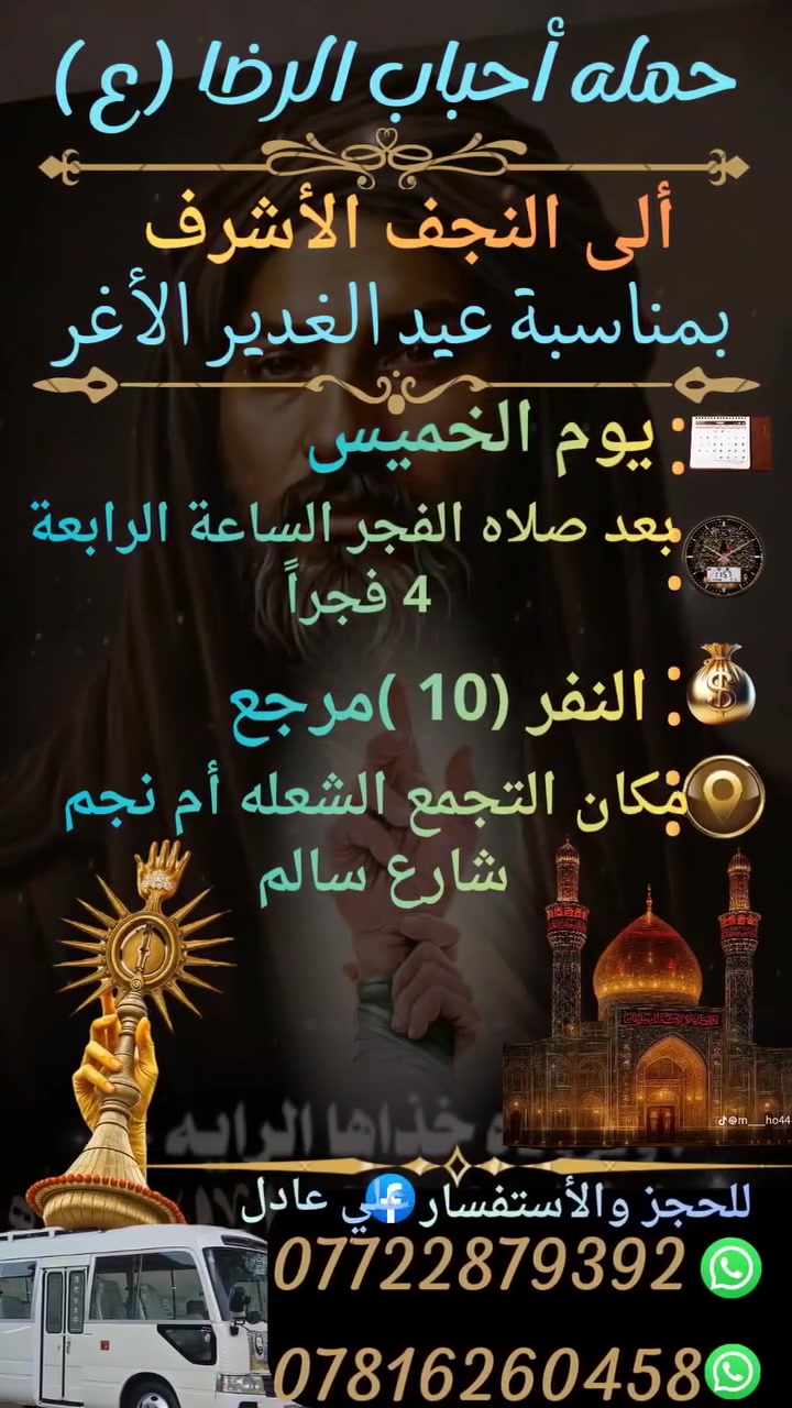 على بركه الله
سوف تنطلق حمله أحباب الرضا (ع)
يوم الخميس إلى🕌
 النجف الأشرف بمناسبة عيد الغدير الأغر
بعد صلاه الفجر الساعة⏰ الرابعة 4 فجراً
النفر (10)مرجع
مكان التجمع الشعله أم نجم شارع سالم
للحجز والأستفسار *********** علي عادل
