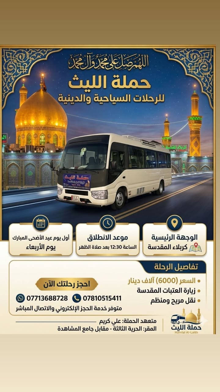 اللهم صلِ على محمد وال محمد
تعلن حملة الليث
       1️⃣…رحلتها الاولى…1️⃣
              يوم الثلاثاء  🗓
لإداء أعمال يوم عرفة بجوار الإمام الحسين وأخية ابا الفضل 
كربلاء المقدسة 
الساعة 5:00 صباحاً 🕔 
💰السعر (6000) الالف 💵 
       2️⃣ …رحلتها الثانية…2️⃣
               يوم الثلاثاء🗓
   الى النجف الأشرف 
🕧الساعة 9:00 مساءاً
💰السعر (10000)الالف 
زيارة مقبولة وحوائج مقضية ان شاء الله 
———————————————-
  للحجز والاتصال📞 
متوفر واتساب 
***********
***********
متعهد الحملة
علي كريم🥇👑
📌مكان الانطلاق 🚌
(الحرية الثالثة قرب جامع المشاهدة)🛣حملة الليث لزيارة العتبات المقدسة  #الاصدقاء #البستان #الثلاثاء #الدور #الدولعي #حملةالليث #دباش
