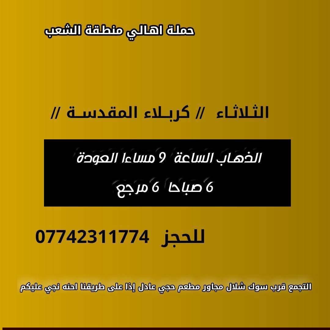 ((بسم الله الرحمن الرحيم ))
//حملـة _اهـالـي _منطـقة _الشعـب// _التجمع_ قرب_ سوك _شلال مجاور_ مطعم _حجي_ عادل// بإدارة الخادم  أبو حيدر 
__________________________
🟢 السبت رحلة الى الإمام موسى الكاظم ع السلام الذهاب الساعة  8 مساءا العودة  12 ليلا 2000 مرجع 
__________________________
🟢 الأحد  ليلة 19 رمضان //جرح الإمام علي ع السلام//
 رحلة إلى// النجف الأشرف  // الذهـاب الساعة  10 مساءا  العودة  8:30 صباحا  10 مرجع 
_________________________
🟢 الثلاثـاء  ليلة استشهاد الإمام علي ع السلام الذهاب الساعة  10 مساءا العودة  8:30 صباحا  10 مرجـع 
_________________________
🟢  الثلاثاء  رحلة إلى // كربلاءالمقدسة  // الذهـاب الساعة  9 مساءا العودة  الساعة  6 صباحا  6 مرجع 
_________________________
🟢 الأربعــاء  رحلـة الى// النجـف الأشـرف //الذهاب الساعة  11 صباحا العودة  9 مساءا تكون صلاة الضهر في منطـقة الدورة لإتمام الصيام  10 مرجـع 
 ________________________
 🚌 كوسترات حديثة مكيفه 
للحجز والاستفسار اتصال  *********** 
حي أور_ الشعب_ البنوك_ صليخ _القاهره_ جامع النداء
