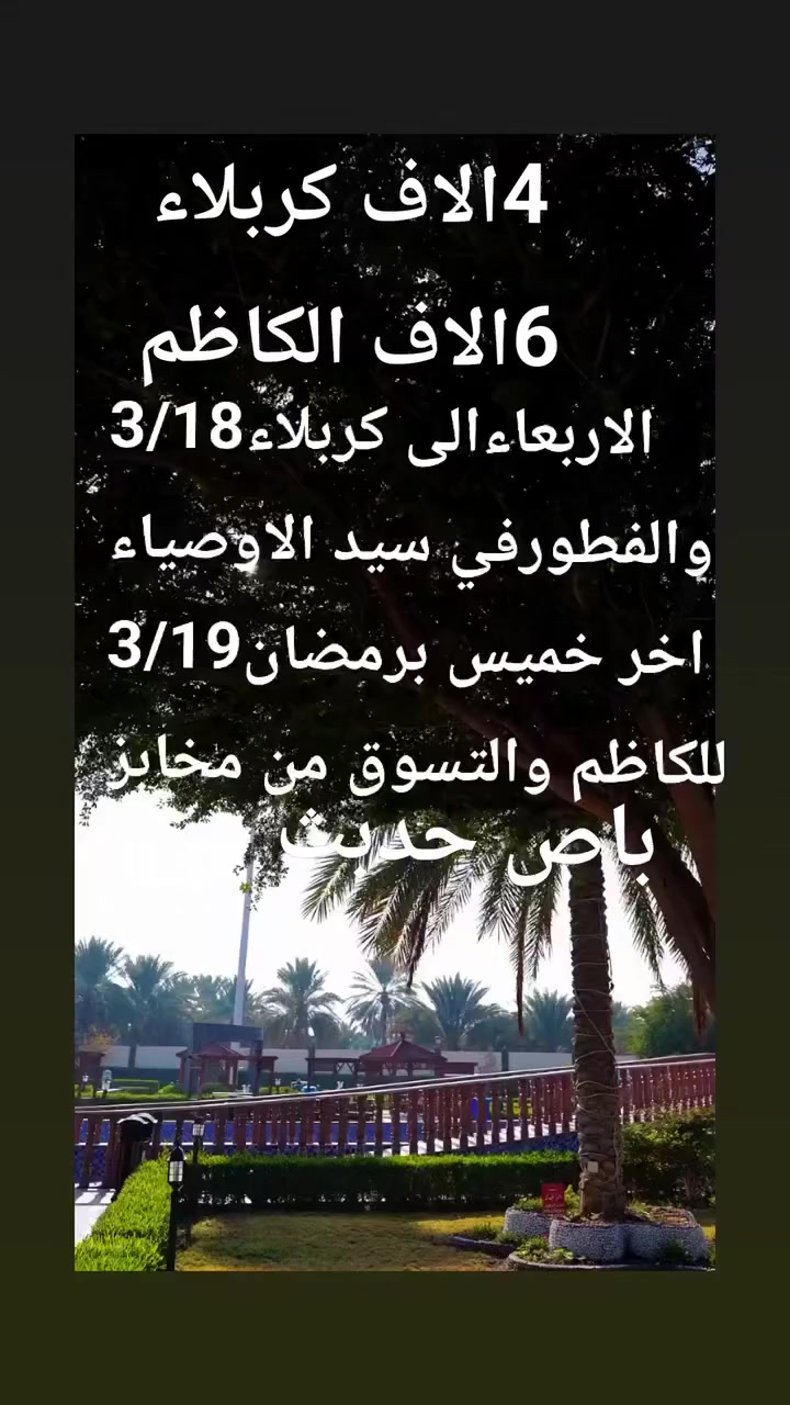 ا4الاف كربلاء
6الاف الكاظم
لاربعاء 3/18الساعه2ضهرا 4الاف
كربلاء والفطور في مدينة سيد الاوصياء
االخميس3/19 زيارة الامام الكاظم 6الاف
والتسوق من مخابز 
باص حديث
الحله الهاشميه
بادارة ابو حنين ملا لطيف
***********واتساب واتصال
***********اتصال
