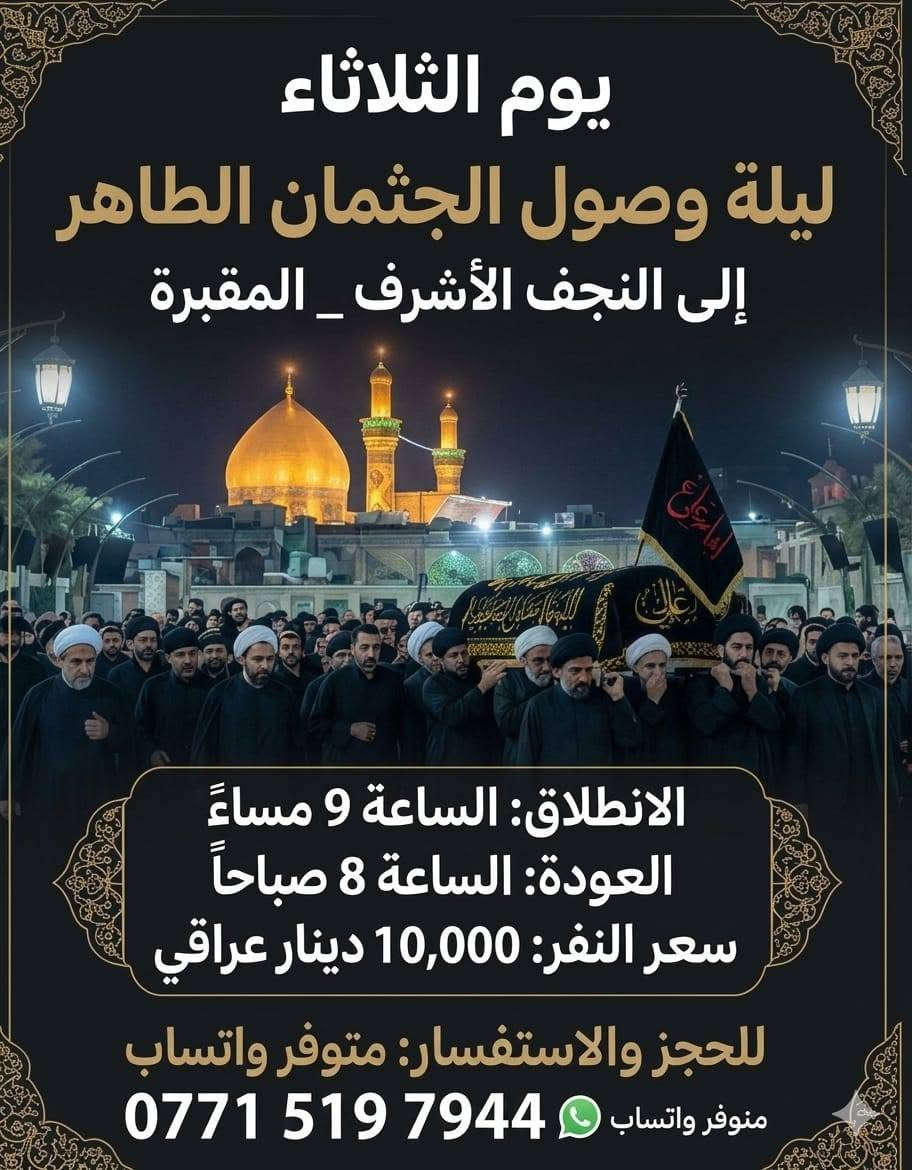 🏴🏴🏴
بسم الله الرحمن الرحيم

*ولاتحسبن الذين قتلوا في سبيل الله امواتا بل أحياء عند ربهم يرزقون *

---تزاما مع تشييع جثمان السيد القائد الشهيد (علي الحسيني الخامنئي) رحمه الله 

⚫ تعلن حملة السجاد ⚫

⚫ يوم الثلاثاء 2026/7/7

⚫ زيارة النجف الاشرف - مقبرة

⚫ الانطلاق الساعة 🕧 9 مساءا

⚫ النفر 10 الاف ⚫

〰️➿〰️➿〰️ 

⚫ يوم الأربعاء 2026/7/8

⚫ زيارة كربلاء المقدسة 

⚫ الانطلاق بعد صلاة الظهر

⚫ الرجوع الساعة 🕧 9 مساءا

⚫ النفر 7  الاف ⚫

〰️➿〰️➿〰️

مناطق التجمع...

كاظمية حرية ساحة عدن جكوك دولعي طي خطيب جوادين شعلة بوابة وباقي المناطق المجاورة

🚎〰️ كوسترات حديثة ومكيفة 〰️➿

للحجز والاستفسار الاتصال بأرقام الحملة

❎ *********** ابو سجاد

متوفر واتساب

❎ *********** ادمونة كروب

متوفر واتساب
