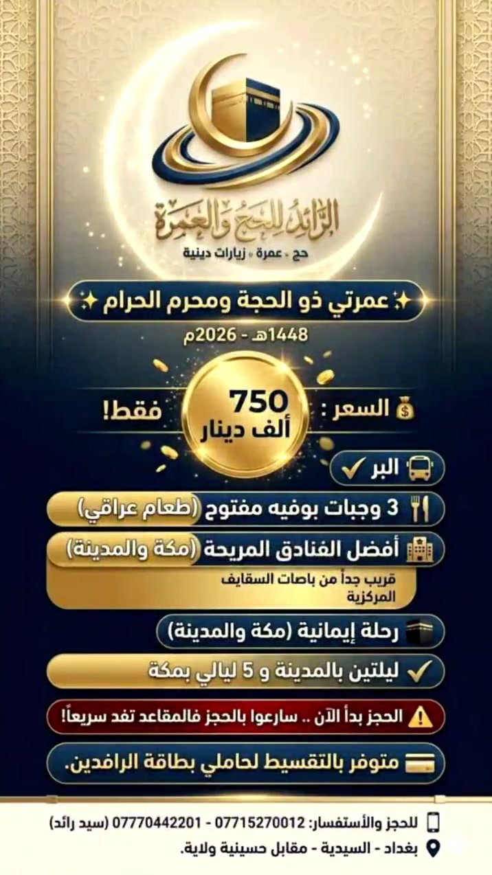 الرائد للحج والعمرة.. طريقكم المريح لزيارة بيت الله الحرام.
✨ عمرتي شهري ذو الحجة ومحرم الحرام ✨
🕋 ابدأ عامك الهجري في أطهر البقاع !
✨ عمرتك بـ 750 ألف بس! 🚍🕋
🚍 عن طريق البر 🚍
على بركة الله، باشرنا استلام الجوازات لموسم عمرة (ذو الحجة ومحرم - 1448هـ / 2026م).
🚍  تنطلق الرحلات مباشرة بعد موسم الحج عبر منفذ عرعر البري.
✨  المقاعد محدودة جداً؛ سارع بتسليم جوازك لتضمن مكانك أنت ومن تحب في حملتنا المباركة.

📌 يشمل البرنامج:
✔️ أسعارنا تنافسية ومناسبة جداً لتسهيل العمرة لمحبي زيارة بيت الله الحرام والرسول الاكرم 💸
✔️ ثلاث وجبات طعام عراقي بامتياز ( نظام بوفيه مفتوح )
✔️ مرشد ديني يرافق المعتمرين في جميع المناسك والمزارات مكة والمدينة
✔️ ليلتين في المدينة المنورة ( ثلاث وجبات طعام بوفية مفتوح)
✔️ 5ليالي في مكة المكرمة (ثلاث وجبات طعام بوفية مفتوح)
✔️ احدث الباصات الحديثة والمكيفة
✔️ أفضل الفنادق المريحة في مكة محبس الجن قريب من باصات السقايف ، وفي المدينة المركزية قريبة من الحرم
✔️هدايا متعددة للمعتمرين

⚠️ تنبيه هام: الحجز بدأ الآن .. سارعوا بالحجز فالمقاعد تنفد سريعاً!
💳 متوفر بالتقسيط لحاملي بطاقة الرافدين.
📱 للحجز والأستفسار:
*********** - ***********  (سيد رائد)
العنوان /
بغداد - السيدية - حي التراث الشارع العام مقابل حسينية ولاية علي
