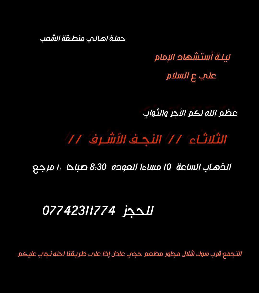 ((بسم الله الرحمن الرحيم ))
//حملـة _اهـالـي _منطـقة _الشعـب// _التجمع_ قرب_ سوك _شلال مجاور_ مطعم _حجي_ عادل// بإدارة الخادم  أبو حيدر 
__________________________
🟢 السبت رحلة الى الإمام موسى الكاظم ع السلام الذهاب الساعة  8 مساءا العودة  12 ليلا 2000 مرجع 
__________________________
🟢 الأحد  ليلة 19 رمضان //جرح الإمام علي ع السلام//
 رحلة إلى// النجف الأشرف  // الذهـاب الساعة  10 مساءا  العودة  8:30 صباحا  10 مرجع 
_________________________
🟢 الثلاثـاء  ليلة استشهاد الإمام علي ع السلام الذهاب الساعة  10 مساءا العودة  8:30 صباحا  10 مرجـع 
_________________________
🟢  الثلاثاء  رحلة إلى // كربلاءالمقدسة  // الذهـاب الساعة  9 مساءا العودة  الساعة  6 صباحا  6 مرجع 
_________________________
🟢 الأربعــاء  رحلـة الى// النجـف الأشـرف //الذهاب الساعة  11 صباحا العودة  9 مساءا تكون صلاة الضهر في منطـقة الدورة لإتمام الصيام  10 مرجـع 
 ________________________
 🚌 كوسترات حديثة مكيفه 
للحجز والاستفسار اتصال  *********** 
حي أور_ الشعب_ البنوك_ صليخ _القاهره_ جامع النداء
