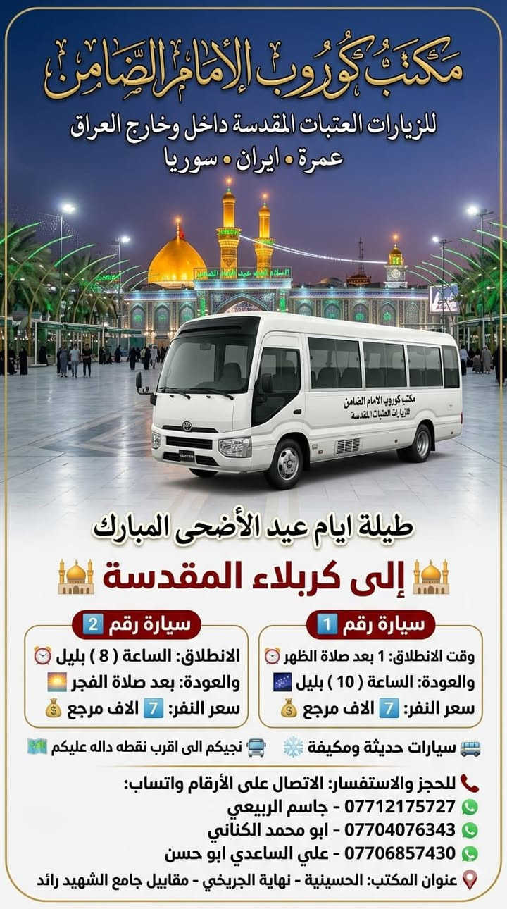 #مكتب_كروب_الامام_الضامن.
🎉 #عيدكم_مبارك_وكل_عام_وانتم_بالف_خير 🎉
جدول الرحلات الاسبوعي (لطفا يكون الحجر عن طريق الاتصال  واتساب او مراجعة المكتب قضاءالحسينية مجاور مطعم جكن اوسلو )الاتصال بل الأرقام
*********** #ابو_محمد_الكناني #حملة_غريب_الطوس
*********** #علي_الساعدي #حملة_ائمة_البقيع
*********** #جاسم_الربيعي #حملة_شهداء_الطف
 👇👇👇👇👇👇👇👇👇👇👇👇👇👇
  👈 برنامج يوم #الثلاثاء_يوم_عرفه بتاريخ ٢٦ / ٥ 
1️⃣ يوم #الثلاثاء زياره الى #كربلاء_المقدسة 
الساعه بعد صلاة الفجر العوده ظهرا بعد اعمال عرفه 
النفر ( ٨ ) الاف مرجع 
-------------‐-‐‐--------------------------------------------------
2️⃣ يوم #الثلاثاء زياره الى #النجف_الاشرف 
الساعه بعد صلاة الفجر العوده الثانيه ظهرا 
 النفر( 10 ) الاف مرجع 
-------------------------------------------------------------------
3️⃣ يوم #الثلاثاء زياره الى #كربلاء_المقدسة 
الساعه العاشره ونصف صباحا صلاة الظهر بل دوره العوده ليلا حسب الاتفاق  النفر ( ٨ ) الاف مرجع 
-------------------------------------------------------------------
4️⃣ يوم #الثلاثاء زياره الى #النجف_الاشرف 
الساعه الرابعه عصرا العوده صباحا حسب الاتفاق 
النفر ( 12 ) الاف مرجع 
-------------------------------------------------------------------
5️⃣ يوم #الثلاثاء زياره الى #كربلاء_المقدسة 
الساعه التاسعه ليلا العوده الثامنه صباحا بعد صلاة العيد النفر ( ٨ )الاف مرجع 
------------------------------------------------------------------
6️⃣ يوم #الثلاثاء زياره الى #النجف_الاشرف 
الساعه التاسعه ليلا العوده التاسعه صباحا 
النفر ( 12 )الاف مرجع 
⬇️⬇️⬇️⬇️⬇️⬇️⬇️⬇️⬇️⬇️⬇️⬇️⬇️⬇️⬇️⬇️ برنامج يوم #الأربعاء_أول_يوم_العيد 
1️⃣ يوم #الأربعاء زياره الى #النجف_الاشرف 
الساعه بعد صلاة الفجر العوده العصر حسب الاتفاق النفر ( 10 )الاف مرجع 
-------------------------------------------------------------------
2️⃣ يوم #الأربعاء زياره الى #النجف_الاشرف 
الساعه الواحده ظهرا العوده ليلا حسب الاتفاق 
النفر ( 10 ) الاف مرجع 
-------------------------------------------------------------------
3️⃣ يوم #الأربعاء زياره الى #كربلاء_المقدسة 
الساعه الواحده ظهرا العوده العاشره ليلا 
النفر ( ٧ ) الاف مرجع 
------------------------------------------------------------------
4️⃣ يوم #الأربعاء زياره الى #كربلاء_المقدسة 
الساعه الثامنه ليلا العوده صباحا النفر( ٧ )الاف مرجع 
-------------------------------------------------------------------
5️⃣ يوم #الأربعاء زياره الى #النجف_الاشرف 
الساعه التاسعه ليلا العوده صباحا النفر ( 10 )الاف
