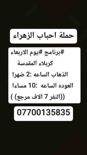 🔴#حملة_احباب_الزهراء_🔴
الحجز والاتصال مراسله💬 والاتصال👇
الرقم واتساب
 🔺📲 ***********
(بآدارة صفاء موزان) الحسينيه الراشديه
علمآ نجيكم اقرب نقطه داله. 
➖➖➖➖➖➖➖➖➖➖➖➖➖
#برنامج  #اليوم الثلاثاء
    النجف الاشرف
   الذهاب ساعه 10اليلآ
العوده ساعه 8 صباحا
((النفر 10 الاف مرجع)) 
➖➖➖➖➖➖➖➖➖➖➖➖➖
#برنامج #يوم الاربعاء
     كربلاء المقدسة    
   الذهاب الساعه :2 ضهرا 
   العوده الساعه  :10 مساءا 
    ((النفر 7 الاف مرجع) )
➖➖➖➖➖➖➖➖➖➖➖➖➖
يوم الاربعاء
زياره الئ الكاظميه المقدسه 
الذهاب الساعه 4 العصر
ورجوع الساعه 10 اليلآ 
((النفر 3 الاف مرجع))
-------------------------------------------------------
للحجز والاستفسار 
أو مراسلة⬅️ علمآ نوصلكم اقرب نقطه داله   علمآ سيارة مكيفه حديثه 🚎
بآدارة صفاء موزان 
***********//📲الاتصال واتساب
***********📲الاتصل واتساب 
🙏نتمنى لكم زياره مقبوله أن شاء الله ودعاء مستجاب
ومن الله التوفيق-
