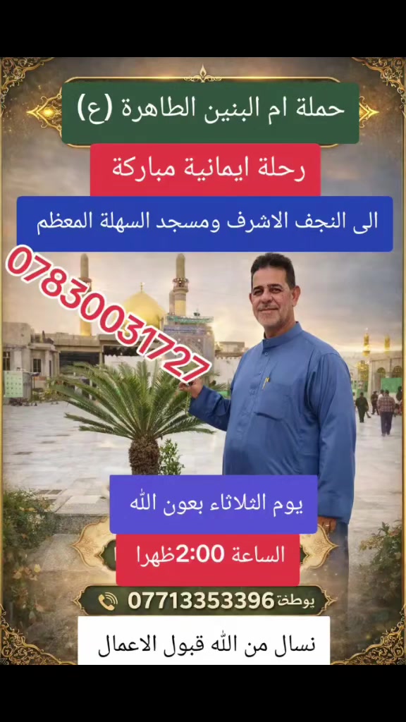 🌟 حملة أم البنين الطاهرة (عليها السلام) 🌟
تدعوكم لرحلة إيمانية مميزة لا تُعوّض
🕌 إلى النجف الأشرف
🕌 ومسجد السهلة المعظم
📅 يوم الثلاثاء
⏰ الساعة الثانية ظهراً
🚍 انطلاق منظّم وخدمة مميزة
🤲 أجواء روحانية ودعاء مستجاب
📞 للحجز والاستفسار:
***********
***********
***********
ثامر السعدي ابو شهد 
🔥 المقاعد محدودة… سارع بالحجز الآن 🔥
🌙 نسأل الله القبول وزيارة مباركة للجميع
