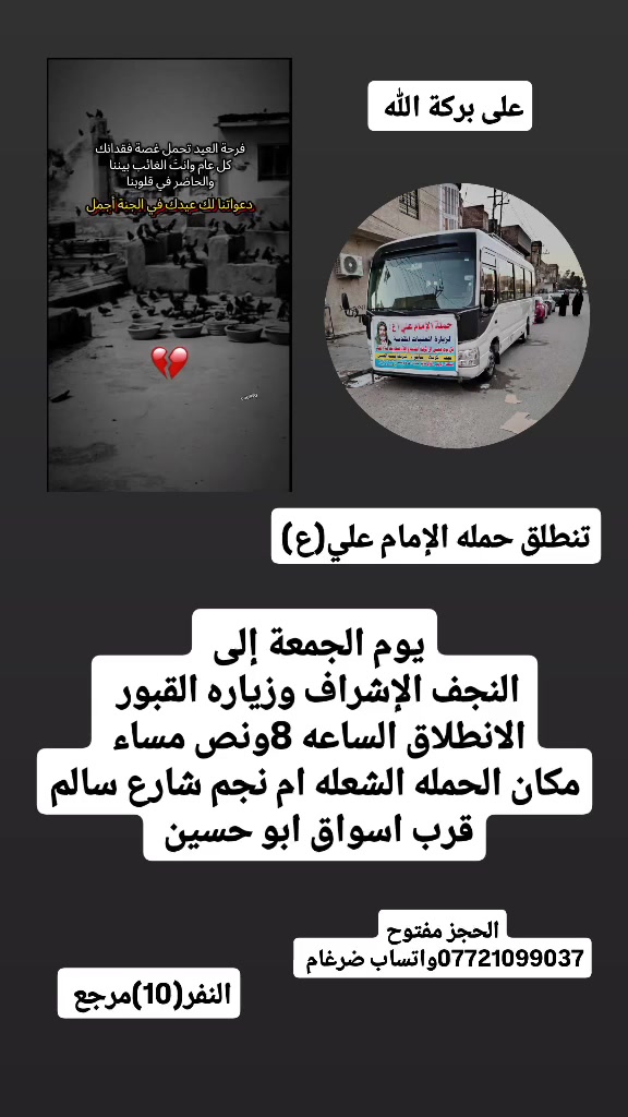 على بركة الله 
تنطلق حمله الإمام علي(ع)
اليوم يوم الجمعة الى النجف الاشرف وزياره المقابر 
الانطلاق الساعه 8ونص مساء النفر(10)مرجع 

مكان الحمله الشعله ام نجم شارع سالم 
قرب أسواق ابو حسين 
الحجز مفتوح ***********واتساب ضرغام
