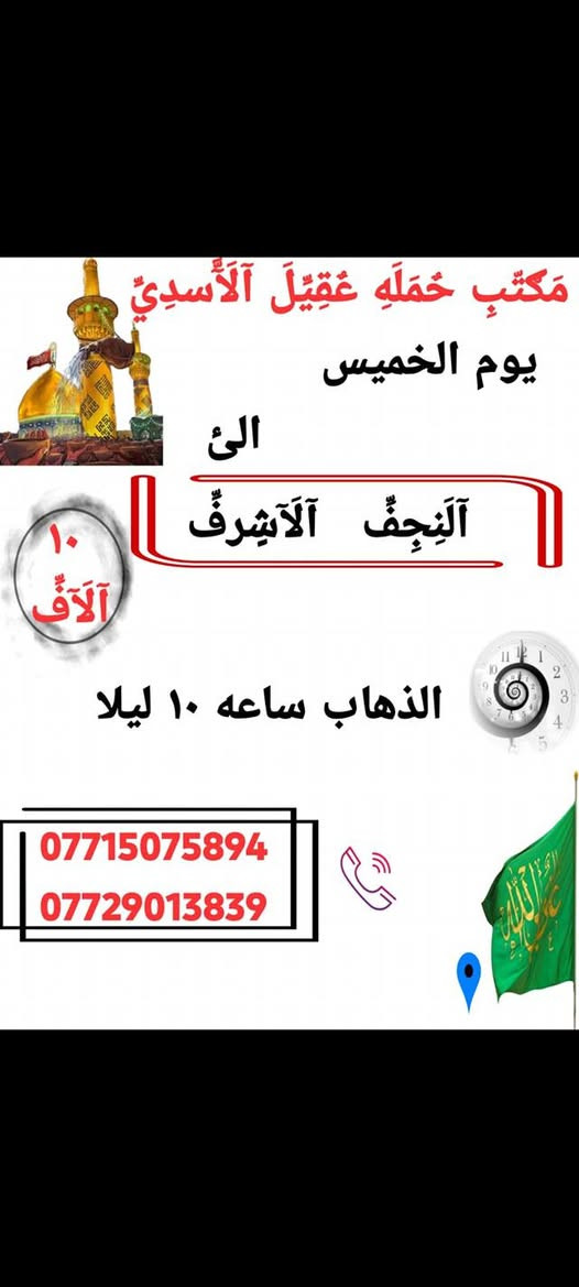 اانتباه_🛑_مكتب حمله عقيل الاسدي
الى اهالي الحسينيه والمناطق المجاوره لها 
    🕌(( مكتب حمله عقيل الاسدي ))🕌
العتبات المقدسة داخل وخارج العراق
               ***********
______________________________📍🌿
زيارتنا يوم الاربعاء الئ
  {{ الكاظمية المقدسة }}
الذهاب الساعه 3:00 عصرا العوده حسب الاتفاق 
     (( سعر نفر مرجع 3 الاف ))
______________________________📍 🌿
زيارتنا يوم الخميس الئ
    {{ النجف الاشرف  }}
الذهاب ساعه 10:00 ليلا العوده حسب الاتفاق
   (( سعر النفر مرجع 10 الاف ))
______________________________📍🌿
زيارتنا يوم الخميس الئ
    {{ كربلاء المقدسة }}
الذهاب ساعه 1:00 ضهرا العوده حسب الاتفاق
   (( سعر النفر مرجع 7 الاف ))
______________________________📍🌿
زيارتنا يوم الخميس الئ
    {{ كربلاء المقدسة }}
الذهاب ساعه 8:00 مساء العوده حسب الاتفاق
   (( سعر النفر مرجع 7 الاف ))
______________________________📍🌿
  يتوفر رحلات الخارجيه
الئ ايران
الئ بيت الله الحرام
الئ سيدة زينب 
___________________
الحجز والاستفسار اتصال على الرقم التاليه
  ♻️ عنوان المكتب بغداد قضاء الحسينية ♻️
((جريخي مقابل معارض الساعدي قرب بسايم ))
🛑 الحجز اتصال او واتساب 🛑
*********** 
***********
  🌺 نتمنى لكم زياره مقبوله ان شاء الله 🌺
